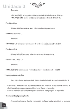 Exemplos:
= MEDIA(C4;C6;B9) retorna a média do conteúdo das células de C4, C6 e B9.
= MEDIA(B1:B10) retorna a média do conteúdo das células de B1 até B10.
Função máximo
Afunção MÁXIMO retorna o valor máximo da lista de argumentos.
=MAXIMO (arg1; arg2; ...)
Exemplo:
=MAXIMO(B1:B10) retorna o valor máximo do conteúdo das células de B1 até B10.
Função mínimo
Afunção MÍNIMO retorna o valor mínimo da lista de argumentos.
=MINIMO (arg1; arg2; ...)
Exemplo:
=MINIMO(B1:B10) retorna o valor mínimo do conteúdo das células de B1 até B10.
Imprimindo uma planilha
Para imprimir uma planilha no Calc você pode seguir um dos seguintes procedimentos:
 Clicando no botão Imprimir (impressora) localizado na barra de ferramentas padrão a
planilha será impressa sem a possibilidade de configurar a impressão.
 Clicar no menuArquivo >> Imprimir é possível definir as configurações de impressão.
Configurando página da planilha
Antes de imprimir uma planilha, é necessário configurar a página definindo os formatos
82
Unidade 3
 