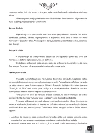mestre os estilos de fonte, tamanho, imagens e planos de fundo serão aplicados em todos os
slides.
Para configurar uma página mestre você deve clicar no menu Exibir >> Página Mestre.
Faça as configurações e feche o slide mestre.
Layout do slide
A opção Layout do slide permite a escolha de um tipo pré-definido de slide, com textos,
conteúdos, gráficos, tabelas, organogramas e diagramas. Para ativá-lo clique no menu
Formatar >> Layout do Slide. Várias opções de layout serão apresentadas na tela, escolha a
que desejar.
Design do slide
A opção Design do Slide permite a escolha de uma aparência para o seu slide, com
formatações de fonte e planos de fundo pré-definidos.
Em todos os slides você pode alterar o estilo da fonte como desejar através do menu
Formatar >> Caractere, não esquecendo de antes selecionar o texto.
Transição de slides
Transição é um efeito aplicado na mudança de um slide para outro. É aplicado na tela
como um todo podendo ter um som adicionado a um evento. Para aplicar um efeito de transição
de slide, clique no menu Apresentação de Slides >> Transição de Slides. Um painel chamado
“Transição de Slide” será aberto para configurar a transição do slide. Selecione uma das
transições da lista que aparece na parte superior da seção.
Para aplicar um efeito de transição a todos os slides, no painel “Transição de Slides”
existe um botão chamado “Aplicar a todos os Slides”, basta clicar sobre este botão.
A troca de slides pode ser realizada com o comando do usuário (clique do mouse, ou
setas de movimentação do teclado), ou pode ser definido um tempo para a realização da troca
automática. Para isso, ainda no painel “Transição de Slides” na opção “Avançar Slides” há duas
opções:
 Ao clique do mouse: se essa opção estiver marcada o slide será trocado somente após o
usuário clicar com o mouse ou pressionar as teclas de movimentação do teclado.
 Automaticamente após: marcando essa opção é necessário selecionar o tempo destinado a
85
 
