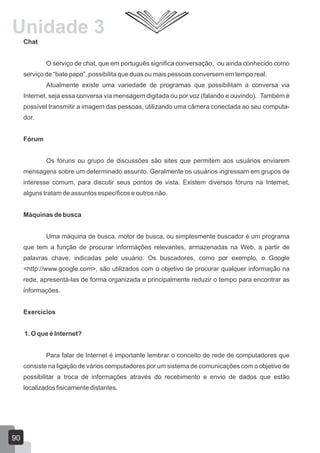 Chat
O serviço de chat, que em português significa conversação, ou ainda conhecido como
serviço de “bate papo”, possibilita que duas ou mais pessoas conversem em tempo real.
Atualmente existe uma variedade de programas que possibilitam a conversa via
Internet, seja essa conversa via mensagem digitada ou por voz (falando e ouvindo). Também é
possível transmitir a imagem das pessoas, utilizando uma câmera conectada ao seu computa-
dor.
Fórum
Os fóruns ou grupo de discussões são sites que permitem aos usuários enviarem
mensagens sobre um determinado assunto. Geralmente os usuários ingressam em grupos de
interesse comum, para discutir seus pontos de vista. Existem diversos fóruns na Internet,
alguns tratam de assuntos específicos e outros não.
Máquinas de busca
Uma máquina de busca, motor de busca, ou simplesmente buscador é um programa
que tem a função de procurar informações relevantes, armazenadas na Web, a partir de
palavras chave, indicadas pelo usuário. Os buscadores, como por exemplo, o Google
<http://www.google.com>, são utilizados com o objetivo de procurar qualquer informação na
rede, apresentá-las de forma organizada e principalmente reduzir o tempo para encontrar as
informações.
Exercícios
1. O que é Internet?
Para falar de Internet é importante lembrar o conceito de rede de computadores que
consiste na ligação de vários computadores por um sistema de comunicações com o objetivo de
possibilitar a troca de informações através do recebimento e envio de dados que estão
localizados fisicamente distantes.
90
Unidade 3
 