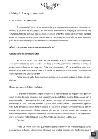 Unidade 4 - Empreendedorismo
CONCEITOS FUNDAMENTAIS
O empreendedorismo é um movimento que surge nos últimos anos, diante de um
cenário econômico de mudanças, em que estão diminuindo os empregos tradicionais nas
empresas, fazendo com que as pessoas necessitem encontrar outras alternativas de geração
de renda para sua sobrevivência. Diante disso, o objetivo deste material é fornecer subsídios
para o desenvolvimento pessoal de características empreendedoras
Afinal, como posso tornar-me um empreendedor?
Comportamento empreendedor
Na década de 80, O SEBRAE, em parceria com a ONU, desenvolveu uma pesquisa
com empreendedores bem sucedidos de todo o mundo, procurando entender a principais
razões que os levaram ao sucesso. Esta pesquisa detectou 10 características que eram
comuns entre estes empreendedores, que passaram a ser chamadas então de Características
do Comportamento Empreendedor.
Passaremos a partir deste momento a conhecer e exercitar cada uma destas caracte-
rísticas:
Busca de oportunidades e iniciativa
O empreendedor está sempre “antenado” a oportunidades de negócios que possam
surgir em seu dia a dia. Situações que passariam despercebidas à maioria das pessoas, para o
empreendedor podem representar uma inovação, novos produtos ou serviços, ou mesmo um
novo negócio. Mas, além de perceber oportunidades diferenciadas, o empreendedor possui
uma outra característica que funciona aliada a esta, que é a de possuir iniciativa para pôr em
prática esta oportunidade. Muitas pessoas até que têm grandes ideias, que poderiam se
transformar em bons negócios, no entanto, não conseguem tirá-las do papel. Já os empreende-
dores têm grande habilidade para converter uma boa ideia em um negócio real.
Exemplo:
João é um jovem estudante que trabalha como garçom em um restaurante para ajudar
a pagar seus estudos. Ultimamente, observou que muitas pessoas têm telefonado para o
95
 