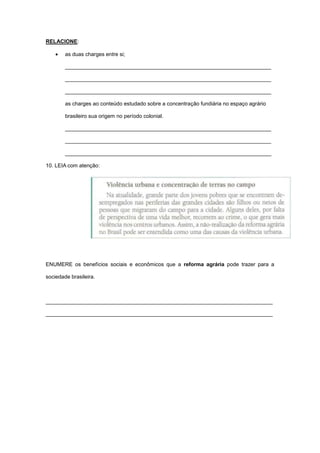 RELACIONE:
as duas charges entre si;
_____________________________________________________________________
_____________________________________________________________________
_____________________________________________________________________
as charges ao conteúdo estudado sobre a concentração fundiária no espaço agrário
brasileiro sua origem no período colonial.
_____________________________________________________________________
_____________________________________________________________________
_____________________________________________________________________
10. LEIA com atenção:
ENUMERE os benefícios sociais e econômicos que a reforma agrária pode trazer para a
sociedade brasileira.
____________________________________________________________________________
____________________________________________________________________________
 