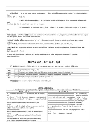 ATENÇÃO !!! I – Se, no caso acima, ocorrer –nh depois do – i – tônico, este NÃO se acentua. Ex.: rainha – ( ra-i-nha ); tainha (ta-i-
nha),
tabuinha – ( ta-bu-i-nha ) , etc.
II- NÃO se acentuam também o –i - ou - u – tônicos da base dos ditongos – iu ou –ui, quando antes deles vem uma
vogal.
Ex.: atraiu – ( a – tra – iu ), contribuiu ( con – tri – bu – iu ), etc.
III- Também NÃO há acento em : ruim – ( ru –im ), cairmos – ( ca- ir – mos ), constituinte – ( cons- ti- tu- in – te ),
etc.
2º) Os HIATOS “ oo “ / “ ee “ NÃO recebem mais acento circunflexo no penúltimo – o – , nas palavras paroxítonas. Ex.: abençoo , enjoos,
voos, moo, perdoo, magoo; leem, creem, veem, deem, etc.
3º) COMO TAMBÉM NÃO se acentua mais o “ u “ e o “ i “ tônicos precedidos de ditongo em palavras paroxítonas: feiura, baiuca,
bocaiuva,
Sauipe, etc; MAS,se o “ u “ e o “ i “ estiverem na última sílaba, o acento continua. Ex: Piauí, açaí, baú, Itaú, etc.
4º) ATENÇÃO para os vocábulos feiíssimo, seriíssimo, precariíssimo, cheiíssimo, serão acentuados porque são proparoxítonos; BEM
COMO
Piauí e teiú, que são oxítonos.
5º) NÃO deve ser acentuado o penúltimo –o - fechado dos hiatos –oa (s), -oe(s), nas palavras paroxítonas.Ex.: garoa(s),
voe(s),abençoe(s) etc.
GRUPOS GUE , GUI, QUE , QUI
7º) CAI definitivamente o TREMA sobre o – U - dos grupos –gue-, -gui-, -que-,-qui, mas a pronúncia NÃO muda.
- gue- >>>>> aguentar, lingueta, bilíngue, etc.
- gui- >>>>> linguiça, arguir, aguição, linguística, lâ[á]nguido, sanguíneo, sagui, pinguim, Antiguidade, etc.
- que- >>>>> frequente, eloquente, cinquenta, consequencia , sequestro, delinquente, quinquênio, etc.
- qui- >>>>> tranquilo, delinquir, obliquidade, equidade, equivaler, etc.
8º) EXCEÇÃO para os nomes próprios estrangeiros como Muller, etc.
ACENTO DIFERENCIAL
I- Recebem acento agudo diferencial os seguintes vocábulos tônicos que têm a mesma escrita que outros átonos:
T Ô N I C O S Á T O N O S
às ( substantivo masculino ) / ( o às da aviação, o às do baralho )
>>>>
para ( verbo ) / ( a vida não para ) [ desaparece o acento agudo ].
pela [bola de borracha] ; pelo ( verbo pelar ) / ( eu pelo, tu pelas )
>
polo(s) ( substantivo masculino ) = extremidade = jogo
>>>>>>>>>
pôr ( verbo ) / ( pôr do Sol, pôr a limpo ) [ mantem o acento ].
quê ( no fim da frase ) / ( Você disse o quê ? )
>>>>>>>>>>>>>>>>>>>>>>>>>>
pelo(s) ( substantivo masculino ) / ( o pelo, os pelos do gato )
>>>>>>>>
pode ( verbo na 3ª pess. do sing. do pretérito perfeito do
Indicativo.
coa, coas ( formas do verbo coar ) [ desaparece o acento]
fôrma [ nesta palavra mantem o acento]. / forma.
>>>>>>>>>>>>>>>>>>>>>>>>>>>>>>>>>>>>>>>>>>>>>>>>>>>>> às ( contração )
>>>>>>>>>>>>>>>>>>>>>>>>>>>>>>>>>>>>>>>>>>>>>>>>>>>>> para ( preposição )
>>>>>>>> pela, pelo ( contração = preposição per + artigo a , o ).
>>>>>>>>>>>>>>>>>>>>>>>>>>>>>>>>>>>>>>>> polo(s) ( contração por + lo(s) ).
>>>>>>>>>>>>>>>>>>>>>>>>>>>>>>>>>>>>>>>>>>>>>>>>>>>>> por ( preposição ).
>>>>>>>>>>>>>>>>>>>>>>>>>>>>>>>>>> que ( conjunção ; pronome ).
>>>>>>>>>>>>>>>>>>>>>>>>>>>>>>>>>>>>>>>>>>>>>>> pelo(s) ( contração ).
>>>>>>> pode ( verbo na 3ª pess. do sing. do presente do
Indicativo ).
>>>>>>>>>>>>>>>>>>>>>>>>>>>> coa, coas (antiga preposição : com + a
(s ) ).
pera ( fruta ). [ desaparece o acento ].
 