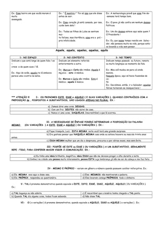 Ex.: Esse bairro em que vocês moram é
muito
sossegado.
Ex.: “ É mentira ! “ Foi só isso que ele disse
antes de sair.
Ex.: Esse coração já está cansado, por isso,
cuide bem dele !
Ex.: Todas as filhas de Luísa se sentiam
mui-
to felizes, mas Hortência, essa era a pró –
pria infelicidade.
Ex.: A meteorologia prevê que esse fim-de-
-semana terá tempo bom.
Ex.: O povo já não confia em nenhum desses
Políticos.
Ex.: Um dia desses esteve aqui sabe quem ?
O Presidente !
Ex.: Eu, que nesse tempo residia em Salva –
dor, não pensava muito na vida, porque esta-
va levando a vida sem pensar.
Aquele, aquela, aqueles, aquelas, aquilo
1- NO ESPAÇO 2- NO CONTEXTO 3- NO TEMPO
Indicam o que está longe de quem fala / es
–
creve e de quem ouve / lê.
Ex.: Aqui do avião, aquele rio lá embaixo
parece uma cicatriz na selva.
Indicam um elemento referido
anteriormente a outro.
Ex.: Marcos e Carla são irmãos. Aquele é
mú sico ; esta é médica.
Ex. Marcos e Carla são irmãos. Esta é
médica ; aquele é músico.
Indicam tempo passado ou futuro, remoto
ou muito longínquo ao momento da fala.
Ex.: Meu avô mudou-se para cá ainda
menino.
Naquela época, aqui só havia fazendas de
ca-
fé.
Ex.: Decidimos, então, ir a Salvador; aquelas
férias tornaram-se inesquecíveis !
*** ATENÇÃO !!! I- OS PRONOMES ESTE, ESSE e AQUELE ( E SUAS VARIAÇÕES ), QUANDO CONTRAÍDOS COM A
PREPOSIÇÃO de , POSPOSTOS A SUBSTANTIVOS, SÃO USADOS APENAS NO PLURAL. EX.:
a) Jamais direi uma coisa DESSAS.
b) Com um frio DESTES não sairei de casa.
c) Nunca vi uma coisa DAQUELAS. Inacreditável o que lá ocorreu.
II- A NECESSIDADE DE ÊNFASE PODERÁ DETERMINAR A POSPOSIÇÃO DA PALAVRA
MESMO (OU VARIAÇÕES ) A ESTE, ESSE e AQUELE ( OU VARIAÇÕES ). EX.:
a) Fique tranquilo, Luiz : ESTA MESMA noite você terá uma grande surpresa.
b) Era gostoso pensar que NAQUELA MESMA casa onde eu estava houvera eu nascido trinta anos
antes.
c) ESSA MESMA mulher que um dia o desprezou, procurou-o por várias vezes, mas sem êxito.
III- POSPÕE-SE ESTE ou ESSE ( OU VARIAÇÕES ) A UM SUBSTANTIVO, GERALMENTE
REPE -TIDO, PARA CONFERIR MAIOR VIGOR À COMUNICAÇÃO. EX.:
a) Eu tinha uma ideia brilhante, magnífica, ideia ESSA que não me deixava pregar o olho durante a noite.
b) Conheci na cidade uma pessoa muito interessante, pessoa ESTA cuja lembrança já não me sai da cabeça e me faz feliz.
IV- MESMO E PRÓPRIO – variam em gênero e número quando possuem caráter reforçativo. Ex.:
a) Ela MESMA veio aqui e disse isso. c) Eles MESMOS não mantiveram a palavra.
b) Ela PRÓPRIA respondeu ao questionário. d) Eles levaram consigo PRÓPRIOS todo o dinheiro.
V- TAL é pronome demonstrativo quando equivale a ESTE, ISTO, ESSE, ISSO, AQUELE, AQUILO ( OU VARIAÇÕES ).
Ex.:
a) TAL bagunça eu não admito. c) É inaceitável que a miséria tenha chegado a TAL ponto.
b) Quando TAL diz alguma coisa, todos ficam sabendo. d) Não disse TAL.
VI- O ( e variações ) é pronome demonstrativo, quando equivale a AQUILO, ISSO ou AQUELE ( e variações ) . Ex.:
 