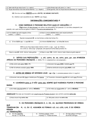 a) “ Nem tudo O que reluz é ouro.” ( o = aquilo ). c) Ele afirmou isso e O prova. ( o = isso ).
b) “ O que tem muitos vícios tem muitos mestres. “ ( o = Aquele ). d) Das garotas, Jeni foi A que mais me emocionou. (a = aquela ).
VII- Em início de frase, NISTO equivale a ENTÃO, NO MESMO INSTANTE.
Ex.: Andréia ia sair escondido de casa : NISTO o pai chegou.
INFORMAÇÕES COMPLEMENTARES !!!
1- COMO EMPREGAR O PRONOME RELATIVO CUJO (E VARIAÇÕES ) ?
Cujo sempre dá idéia de posse e se refere a um antecedente ( ser possuidor ) e a um nome conseqüente ( ser
possuído, com o qual concorda em gênero e número ). Fica entre dois substantivos. Ex.:
a) O livro CUJA capa está rasgada é ótimo.
( subst.) + ( subst.)
b) Essa é a árvore CUJAS folhas caem inexplicavelmente.
( subst.) + ( subst.)
Equivale à preposição DE , se invertermos a ordem dos termos. Ex.:
a) O livro CUJA capa = a capa DO livro b) A árvore CUJAS folhas = as folhas DA árvore.
NÃO se usa artigo depois desse relativo ( CUJA a capa , cujas as folhas ).
Se o verbo ou nome exigir preposição, esta aparecerá antes desse pronome. Ex.:
Essa é a casa DE CUJO interior todos gostam. b) Essa é a casa POR CUJO interior todos tinham um gosto especial.
2- DEPOIS DAS PREPOSIÇÕES : a, até, contra, de, em, entre, para, por, sem APARECEM
APENAS OS PRONOMES OBLÍQUOS. (= MIM e TI >>> complementos e com preposição ).
a) Não existe nada entre MIM e TI . c) Deixaram tudo para MIM e também para TI.
b) Não há nenhuma acusação contra MIM. d) Muitos obstáculos surgiram entre MIM e você.
3- ANTES DE VERBOS SÓ DEVEMOS USAR : eu e tu. ( = pronomes pessoais retos >>> sujeito ).
a) Deixaram tudo para EU fazer e também para TU fazeres. b) Trouxeram o documento para EU ler e outro para TU leres.
4- USAREMOS entre si, E NÃO entre eles, SEMPRE QUE PUDERMOS POSPOR O PRONOME
mesmos.
a) Os irmãos discutiam entre si = entre si MESMOS. b) Há irmãos que brigam entre si = entre si MESMOS.
OBSERVAÇÃO: Para esse uso é necessário que o sujeito seja da 3ª pessoa do plural; caso contrário usaremos entre eles.
a) Nunca houve briga entre eles. b) Não posso colocar-me entre eles.
5- OS PRONOMES OBLÍQUOS O, A, OS, AS, QUANDO PRECEDIDOS DE VERBOS
QUE
TERMINAM EM: –R, -S, OU –Z, ASSUMEM AS FORMAS –LO,-LA,-LOS,-LAS, E OS VERBOS
PERDEM
AS TERMINAÇÕES.
a) Vou ler a apostilha.
Vou ler + a = Vou lê-la.
b) Fizemos a vistoria ontem.
Fizemos + a = Fizemo-la ontem.
c) Ele fez o ofício e entregou.
Ele fê-lo e entregou
 