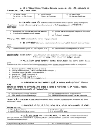 6- SE A FORMA VERBAL TERMINA EM SOM NASAL –M, -ÃO, -ÕE, ASSUMEM AS
FORMAS –NO, -NA, - NOS, -NAS.
a) Eles feriram a mulher.
Eles feriram + a = Eles feriram-
na.
b) Peguem o ladrão.
Peguem + o = Peguem-no.
c) Ele põe as fardas.
Ele põe + as = Ele põe-nas.
7- COM NÓS e COM VÓS são formas usadas corretamente, desde que após elas apareça alguma palavra
reforçativa como : mesmos, todos, outros, próprios, ambos, ou numeral cardinal ; do contrário, usam-se CONOSCO e
CONVOSCO.
a) Aquela pessoa quer falar com nós dois ou com vós três ?
b) Os menores irão conosco e voltarão convosco.
c) Estavam com vós outros quando chegaram as mercadorias
?
d) Preferem ir só conosco ?
*** Empregue COM A GENTE somente em textos informais ( linguagem coloquial ).
8- SI e CONSIGO são pronomes exclusivamente reflexivos no português do Brasil, isto é, em referência ao
próprio
sujeito.
a) Ele é extremamente egoísta. Só é capaz de pensar em si. b) Ele normalmente fala consigo mesmo em voz alta.
OBSERVAÇÃO: Convém evitar : 1- José, falamos muito sobre si o dia inteiro. / Neste caso, usaremos: ti ou você.
. 2- Maria, quero falar consigo . / Neste caso, usaremos : contigo ou com você.
9- VEJA AGORA ESTES VERBOS : mandar, deixar, fazer, ver, ouvir e sentir. Os seis,
quando
acompanhados de verbo no infinitivo, NÃO aceitam pronomes retos, apenas pronomes oblíquos. Portanto, constrói-se na língua culta:
a) Mandaram-me entrar. ( E NÃO : Mandaram eu entrar. ).
b) Deixe-as dormir sossegadas. ( E NÃO : Deixe elas dormir sossegadas. ).
c) Fizeram-nos esperar. ( E NÃO : Fizeram nós esperar. ).
d) Viram-te cair. ( E NÃO : Viram tu cair. ).
e) Ouvi-a bater. ( E NÃO : Ouvi ela bater. ).
f) Sentimo-los chorar. ( E NÃO : Sentimos eles chorar. ).
10- O PRONOME DE TRATAMENTO VOCÊ ( e variação VOCÊS ) É DA 2ª PESSOA,
POIS
SEMPRE SE REFERE AO OUVINTE, MAS EXIGE O VERBO E PRONOMES NA 3ª PESSOA, ASSIM
COMO TODOS OS PRONOMES DE TRATAMENTO.
a) Você estuda para auxiliar seu semelhante.
b) Vocês sempre educados com seus amigos..
c) Sua Santidade está cansado, não o perturbemos.
d) Vossas Excelências atenciosíssimos com seus comandados.
OBSERVAÇÃO: O PRONOME DE TRATAMENTO deve trazer VOSSA quando nos dirigirmos à pessoa; deve trazer SUA quando
nos referimos à pessoa.
12- EMPREGUE DELE(A),DE ELE(A), DE O, DE A, DE OS, DE AS ANTES DE VERBO
NO INFINITIVO.
a) Antes de ele sair, avise-me.
b) O policial chegou a tempo de ela suicidar.
c) Esta Parte é dele ?
d) Os documentos são delas ?
13- AÇÃO REFLEXIVA >>> As formas ME, NOS, TE, VOS, SE podem ser usadas para indicar
que a ação praticada pelo sujeito reflete-se no próprio sujeito,isto é,volta para ele mesmo. Quando isso ocorre, esses pronomes são
chamados de pronomes reflexivos.
a) Agindo assim, tu te prejudicas ainda mais. b) O meliante atirou-se no rio.
 