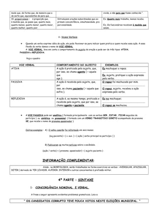 modo que, de forma que, de maneira que e
de sorte que, equivalentes de para que .
vivida, e não para que fosse conhecida “.
10- proporcionais – à proporção que,
à medida que, ao passo que, quanto mais,
quanto menos, quanto menor, quanto maior,
quanto melhor, quanto pior.
Introduzem orações subordinadas que ex-
primem concomitância, simultaneidade, pro-
porcionalidade.
Ex. Quanto mais trabalho, menos recebo.
Ex. Os funcionários recebiam à medida que
saíam.
V- Vozes Verbais.
• Quando um verbo exprime idéia de ação, ele pode flexionar-se para indicar quem pratica e quem recebe essa ação. A essa
flexão do verbo damos o nome de VOZ VERBAL.
A VOZ VERBAL leva em conta o comportamento do sujeito da oração e pode ser de três tipos: ATIVA,
PASSIVA e REFLEXIVA.
Veja o quadro:
VOZ VERBAL COMPORTAMENTO DO SUJEITO EXEMPLOS
ATIVA A ação é praticada pelo sujeito, que,
por isso, se chama agente ( = aquele
que
age ).
Eu machuquei o rapaz.
.........................................................................
Eu, sujeito, pratiquei a ação expressa
pelo verbo.
PASSIVA A ação é recebida pelo sujeito, que,
por
isso, se chama paciente ( = aquele que
sofre ).
O rapaz foi machucado por mim.
........................................................................
O rapaz, sujeito, recebeu a ação
expressa pelo verbo.
REFLEXIVA A ação é, ao mesmo tempo, praticada e
recebida pelo sujeito, que por isso, se
chama agente e paciente.
Eu me machuquei.
........................................................................
O rapaz se machucou.
• A VOZ PASSIVA pode ser analítica ( formada principalmente com os verbos SER , ESTAR , FICAR seguidos de
particípio ) ou sintética ou pronominal ( formada com um VERBO TRANSITIVO DIRETO acompanhado de pronome
SE, que recebe o nome de pronome apassivador ).
Outros exemplos : A) O velho casarão foi reformado em seis meses.
(suj.paciente) + ( v. aux. ) + ( ação [ verbo principal no particípio ] )
B) Publicaram-se muitas notícias sobre o escândalo.
(ação / verbo) + ( pronome. apassivador) + ( sujeito paciente )
INFORMAÇÃO COMPLEMENTAR :
Ainda , na MORFOLOGIA, serão trabalhados na forma exercícios os verbos : AVERIGUAR, APAZIGUAR,
DETER ( derivado de TER ),EVADIR, AUFERIR, INTERVIR e outros concernentes à profissão militar.
4ª PARTE : SINTAXE
1- CONCORDÂNCIA NOMINAL E VERBAL.
A frase a seguir apresenta evidentes problemas gramaticais. Leia-a:
“ OS CANDIDATOS CORRUPTO TEVE POUCA VOTOS NESTE ELEIÇÕES MUNICIPAL. “
 