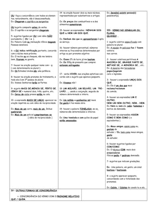 OU faça a concordância com todos os elemen-
tos, naturalmente, não é desaconselhada.
Ex. Chegaram o capitão e os sargentos.
.
OU sujeito composto antes do verbo.
Ex. O capitão e os sargentos chegaram.
5- sujeitos ligados por OU com idéia NÃO
excludente. [ OU = e ].
Ex. Palavra rude ou insinuação irônica magoam
Pessoas sensíveis.
6- o OU indica retificação,portanto, concorda
com o núcleo mais próximo.
Ex. O recibo ou os cheques, não me lembro
bem, ficaram na gaveta.
7- houver na oração qualquer nome com – s
( com determinante no plural ).
Ex. Os Estados Unidos são uma potência.
8- houver na oração pronome de tratamento, e
todo ele é em 3ª pessoa do plural.
Ex. Vossas Senhorias lerão as Partes.
9- sujeito MAIS DE,MENOS DE, PERTO DE,
CERCA DE + numeral dois, três, quatro, etc.
Ex. Cerca de vinte presos estão na cela.
10- a expressão MAIS DE UM(A) aparecer na
oração repetida ou com idéia de reciprocidade.
Ex. Mais de um carro, mais de um ônibus
quebraram.
Ex. Mais de um policial cumprimentam-se.
[ idéia de reciprocidade ]
14- na oração houver dois ou mais núcleos,
representados por substantivos e artigos.
Ex. Os preços dos combustíveis e o dos
alimentos aumentaram.
15- houver as expressões : NENHUM DOS
QUE ou NEM UM DOS QUE.
Ex. Nenhum dos que se apresentaram é apto
ao serviço.
16- houver número percentual, números
inteiros ou fracionários determinados por
artigo ou por pronome adjetivo
Ex. Esses 2% do lucro já me bastam.
Ex. Os 200g de presunto que comprei
estavam estragados.
17- verbo VIVER, nas orações optativas con-
corda com o sujeito que aparece posposto.
Ex. Vivamos nós !
18- UM MILHÃO, UM BILHÃO, UM TRI-
LHÃO..., usada a conjunção, seguida de
número determinado e inteiro.
Ex. Um milhão e quinhentos mil reais
foi gasto à toa nessa obra.
19- houver a palavra TONELADA, se os
números são determinados e inteiros.
Ex. Uma tonelada e cem quilos de papel
estão amassados.
Ex. Deve(m) existir pessoa(s)
pessimist(a).
III- VERBO NO SINGULAR OU
PLURAL
QUANDO ...
1- sujeito coletivo especificado com
palavra no plural.
Ex. A equipe de policiais faz / fazem
vistoria
nos carros.
2- houver coletivos partitivos A
MAIORIA DE, GRANDE PARTE DE,
METADE DE, A MINORIA DE , etc.
Ex. A maioria dos torcedores
pagou/pagaram
caro o ingresso.
3- houver a expressão UM(A) DOS
QUE.
Ex. Ele é um dos que mais
reclama/reclamam
da comida.
4- houver as expressões UM E
OUTRO,
NEM UM NEM OUTRO, NEM...NEM.
Ex. Nem eu nem ela sabe /sabemos o
motivo da demissão.
5- houver as expressões ASSIM
COMO E BEM COMO ( e
equivalentes ).
Ex. Meus amigos, assim como eu,
gostam de
estudar. / Eu, bem como meus amigos,
gosto
de estudar.
6- houver sujeitos ligados por
COM/COMO.
Ex. O técnico COM mais dois
preparadores
físicos pediu / pediram demissão.
7- sujeitos que indicam gradações.
Ex. Uma palavra, um gesto, um sinal
bastava / bastavam.
8- o sujeito aparecer posposto,
concordando com a totalidade dos
pronomes.
Ex. Caíste / Caístes do cavalo tu e ela.
IV- OUTRAS FORMAS DE CONCORDÂNCIA :
> CONCORDÂNCIA DO VERBO COM O PRONOME RELATIVO
QUE / QUEM.
 