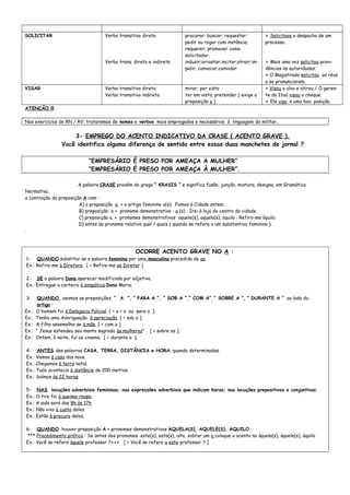 SOLICITAR Verbo transitivo direto
Verbo trans. direto e indireto
procurar; buscar; requestar;
pedir ou rogar com instância;
requerer; promover como
solicitador.
induzir;arrastar;incitar;atrair;im-
pelir; convocar;convidar.
> Solicitava o despacho de um
processo.
> Mais uma vez solicitou provi-
dências às autoridades.
> O Magistrado solicitou os réus
a se pronunciarem.
VISAR Verbo transitivo direto
Verbo transitivo indireto
mirar; por visto
ter em vista, pretender [ exige a
preposição a ].
> Visou o alvo e atirou./ O geren-
te do Itaú visou o cheque.
> Ele visa a uma boa posição.
ATENÇÃO !!!
Nos exercícios de RN / RV, trataremos de nomes e verbos mais empregados e necessários à linguagem do militar.
3- EMPREGO DO ACENTO INDICATIVO DA CRASE ( ACENTO GRAVE ).
Você identifica alguma diferença de sentido entre essas duas manchetes de jornal ?
“EMPRESÁRIO É PRESO POR AMEAÇA A MULHER”
”EMPRESÁRIO É PRESO POR AMEAÇA À MULHER”.
A palavra CRASE provém do grego “ KRASIS “ e significa fusão, junção, mistura, designa, em Gramática
Normativa,
a contração da preposição A com :
A) a preposição a + o artigo feminino a(s): Fomos à Cidade ontem.
B) preposição a + pronome demonstrativo : a (s) : Irei à loja do centro da cidade.
C) preposição a + pronomes demonstrativos aquele(s), aquela(s), aquilo : Refiro-me àquilo.
D) antes do pronome relativo qual / quais ( quando se refere a um substantivo feminino ).
.
OCORRE ACENTO GRAVE NO A :
1- QUANDO substitui-se a palavra feminina por uma masculina precedida de ao.
Ex.: Refiro-me à Diretora. [ = Refiro-me ao Diretor ].
2- SE a palavra Dona aparecer modificada por adjetivo.
Ex.: Entregue a carteira à simpática Dona Maria.
3- QUANDO usamos as preposições “ A “, “ PARA A “, “ SOB A “,” COM A”, “ SOBRE A “, “ DURANTE A “ ao lado do
artigo :
Ex.: O homem foi à Delegacia Policial. [ = a + a ou para a ].
Ex.: Tenho uma Averiguação à apreciação. [ = sob a ].
Ex.: A filha assemelha-se à mãe. [ = com a ].
Ex.: “ Jesus estendeu seu manto sagrado às mulheres” . [ = sobre as ].
Ex.: Ontem, à noite, fui ao cinema. [ = durante a ].
4- ANTES das palavras CASA, TERRA, DISTÂNCIA e HORA, quando determinadas.
Ex.: Vamos à casa dos nove.
Ex.; Chegamos à terra natal.
Ex.: Tudo acontecia à distância de 200 metros.
Ex.: Saímos às 22 horas.
5- NAS locuções adverbiais femininas; nas expressões adverbiais que indicam horas; nas locuções prepositivas e conjuntivas:
Ex.: O tiro foi à queima-roupa.
Ex.: A aula será das 8h às 17h.
Ex.: Não vivo à custa deles.
Ex.: Estão à procura deles.
6- QUANDO houver preposição A + pronomes demonstrativos AQUELA(S), AQUELE(S), AQUILO.
*** Procedimento prático : Se antes dos pronomes este(s), esta(s), isto, sobrar um a coloque o acento no àquela(s), àquele(s), àquilo.
Ex.: Você se refere àquele professor ?>>> [ = Você se refere a este professor ? ].
 