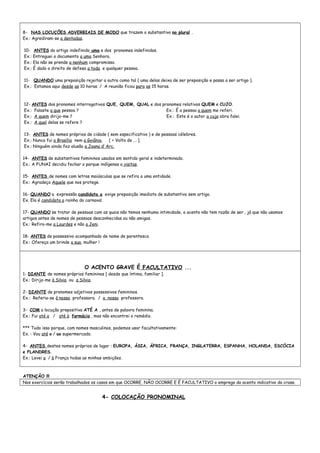 8- NAS LOCUÇÕES ADVERBIAIS DE MODO que trazem o substantivo no plural .
Ex.: Agrediram-se a dentadas.
10- ANTES do artigo indefinido uma e dos pronomes indefinidos.
Ex.: Entreguei o documento a uma Senhora.
Ex.: Ela não se prende a nenhum compromisso.
Ex.: É dado o direito de defesa a toda e qualquer pessoa.
11- QUANDO uma preposição rejeitar a outra como tal ( uma delas deixa de ser preposição e passa a ser artigo ).
Ex.: Estamos aqui desde as 10 horas. / A reunião ficou para as 15 horas.
12- ANTES dos pronomes interrogativos QUE, QUEM, QUAL e dos pronomes relativos QUEM e CUJO.
Ex.: Falaste a que pessoa ? Ex.: É a pessoa a quem me referi.
Ex.: A quem dirijo-me ? Ex.: Este é o autor a cuja obra falei.
Ex.: A qual delas se refere ?
13- ANTES de nomes próprios de cidade ( sem especificativo ) e de pessoas célebres.
Ex.: Nunca fui a Brasília nem a Goiânia. [ = Volto de ... ].
Ex.: Ninguém ainda fez alusão a Joana d’ Arc.
14- ANTES de substantivos femininos usados em sentido geral e indeterminado.
Ex.: A FUNAI decidiu fechar o parque indígenas a visitas.
15- ANTES de nomes com letras maiúsculas que se refira a uma entidade.
Ex.: Agradeço Aquele que nos protege.
16- QUANDO a expressão candidata a exige preposição imediata de substantivo sem artigo.
Ex. Ela é candidata a rainha do carnaval.
17- QUANDO se tratar de pessoas com as quais não temos nenhuma intimidade, o acento não tem razão de ser , já que não usamos
artigos antes de nomes de pessoas desconhecidas ou não amigas.
Ex.: Refiro-me a Lourdes e não a Jeni.
18- ANTES de possessivo acompanhado de nome de parentesco.
Ex.: Ofereça um brinde a sua mulher !
O ACENTO GRAVE É FACULTATIVO ...
1- DIANTE de nomes próprios femininos [ desde que íntima, familiar ].
Ex.: Dirijo-me à Silvia ou a Silvia.
2- DIANTE de pronomes adjetivos possessivos femininos.
Ex.: Referia-se à nossa professora. / a nossa professora.
3- COM a locução prepositiva ATÉ A , antes de palavra feminina.
Ex.: Fui até a / até à farmácia , mas não encontrei o remédio.
*** Tudo isso porque, com nomes masculinos, podemos usar facultativamente:
Ex. : Vou até o / ao supermercado.
4- ANTES destes nomes próprios de lugar : EUROPA, ÁSIA, ÁFRICA, FRANÇA, INGLATERRA, ESPANHA, HOLANDA, ESCÓCIA
e FLANDRES.
Ex.: Levei a / à França todas as minhas ambições.
ATENÇÃO !!!
Nos exercícios serão trabalhados os casos em que OCORRE, NÃO OCORRE E É FACULTATIVO o emprego do acento indicativo da crase.
4- COLOCAÇÃO PRONOMINAL
 
