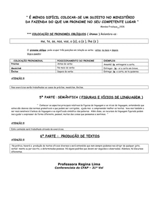 “ É MENOS DIFÍCIL COLOCAR-SE UM SUJEITO NO MINISTÉRIO
DA FAZENDA DO QUE UM PRONOME NO SEU COMPETENTE LUGAR “
Mendes Fradique_1928.
*** COLOCAÇÃO DE PRONOMES OBLÍQUOS ( átonos ).Relembre-os :
me, te, se, nos, vos, o (s), a (s ), lhe (s )
O pronome oblíquo pode ocupar três posições em relação ao verbo : antes, no meio e depois.
Veja o quadro:
COLOCAÇÃO PRONOMINAL POSICIONAMENTO DO PRONOME EXEMPLOS
Próclise Antes do verbo Amanhã te entregarei a carta.
Mesóclise No meio do verbo Entregar- te - ei a carta em breve.
Ênclise Depois do verbo Entrego- te a carta, se tu quiseres.
ATENÇÃO !!!
Nos exercícios serão trabalhados os casos de próclise, mesóclise, ênclise.
5ª PARTE : SEMÂNTICA ( FIGURAS E VÍCIOS DE LINGUAGEM )
“ Conhecer os aspectos principais relativos às figuras de linguagem e os vícios de linguagem, entendendo que
estes são desvios das normas gramaticais e que podem ser corrigidos, ajuda-nos a compreender melhor os textos; leva-nos também a
ser mais sensíveis à beleza da linguagem e ao significado simbólico das palavras. Além disso, os recursos da linguagem figurada podem
nos ajudar a expressar de forma diferente, pessoal, muitas das coisas que pensamos e sentimos. “
ATENÇÃO !!!
Este conteúdo será trabalhado através de exercícios.
6ª PARTE : PRODUÇÃO DE TEXTOS.
ATENÇÃO !!!
Na prática, haverá a produção de textos oficiais diversos e será entendido que nem sempre podemos nos dirigir de qualquer jeito,
verbal- mente ou por escrito, a determinadas pessoas. Há alguns padrões que devem ser seguidos e observados. Ademais, há discursos
diferentes.
Professora Regina Lima
Conferencista do CFAP – 31º Vol
 