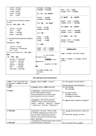 intento > intenção
invento > invenção
v. canto > canção
exceto > exceção
junto > junção
.........................................................................
b- em palavras derivadas de vocábulos
termina-
dos em : -tor,-mir, -tir.
infrator > infração
setor > seção
remir > remição
partir > partição
c- em palavras derivadas de vocábulos
ter-
minados em – tivo .
intuitivo > intuição
introspectivo > introspecção.
ativo > ação
d- se o verbo terminar em : -ar,-cer,-
der,
-ir, -ter, -gir.
averiguar > averiguação
contorcer > contorção
perder > perdição
deduzir > dedução
ater > atenção
restringir > restrição
apreender > apreensão
suspender > suspensão
II) -rt- ou –verter:
inverter > inversão
subverter > subversão
III) –rg- ou –ergir :
imergir > imersão
aspergir > aspersão
.IV) -dir :
colidir > colisão
decidir > decisão
invadir > invasão
.V) -pel-
expelir > puls- > expulsão
impelir > puls- > impulsão
...................................................................
n b- nos vocábulos
derivados do verbo
CORRER e seus
compostos em -
pregamos: –s- ou –
são.
excursão, incursão, curso,
discursivo,
etc.
ceder > cess- > cessão
suceder > cess- > sucessão
.......................................................................................
II) –gred- ou -gredir
agredir > gress- > agressão
regredir > gress- > regressão
III) –prim- ou -primir
reprimir > press- > repressão
deprimir > press- > depressão
IV) –mitir ou -tir
permitir > miss- > permissão
discutir > discussão
......................................................................................
OBSERVAÇÃO:
remir >>> remição = libertação; resgate.
remir >>> redimir >>> remissão = indultar;
perdoar.
III- Emprego correto das palavras.
1- MAU = “ruim”,“de má índole”,”de
má qualidade”; Pl. MAUS. Fem.MÁ.
Pl. MÁS.
Adjetivo ; opõe-se a BOM . ( variável ). Ex.: Ele é mau,por isso será punido. /
Eles são maus,por isso serão punidos
2- MAL .
Pl. MALES
a) Advérbio; opõe-se a BEM. (invariável).
................................................................................
b) Substantivo ( = quando precedido de artigo ou
de outro determinante, portanto,=
doença,problema,defeito, moléstia, aquilo
que é prejudicial ou nocivo). ( variável ).
................................................................................
c) Conjunção (= subordinativa adverbial
temporal = tempo, ao ser substituída por:
“quando “, “ assim que “, “ desde que “, “enquanto
“, “ sempre que “,“ antes que “, “depois que “).
Ex. Eles está bem .
Eles estão bem.
Ex. É um mal incurável.
São males incuráveis.
O seu mal é a teimosia.
Ex. Mal entramos, desabou o temporal.
3- POR QUE a) equivale a “ por qual “ motivo, razão
(e flexões); emprega-se no início ou no
meio da frase interrogativa direta e
indireta; b) em outros contextos equi –
vale a “ para que “.
Ex. Por que falaras mentiras o tempo intei-
ro ?
Ex. Não entendi por que me deixou.
4- POR QUÊ
. a) emprega-se no final de frases, antes ou não de
sinal de pontuação, equivalendo a : Ex. Foi ele quem atirou , por quê ?
 
