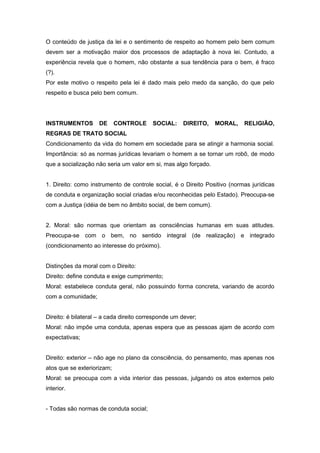 O conteúdo de justiça da lei e o sentimento de respeito ao homem pelo bem comum
devem ser a motivação maior dos processos de adaptação à nova lei. Contudo, a
experiência revela que o homem, não obstante a sua tendência para o bem, é fraco
(?).
Por este motivo o respeito pela lei é dado mais pelo medo da sanção, do que pelo
respeito e busca pelo bem comum.




INSTRUMENTOS        DE      CONTROLE     SOCIAL:     DIREITO,    MORAL,    RELIGIÃO,
REGRAS DE TRATO SOCIAL
Condicionamento da vida do homem em sociedade para se atingir a harmonia social.
Importância: só as normas jurídicas levariam o homem a se tornar um robô, de modo
que a socialização não seria um valor em si, mas algo forçado.


1. Direito: como instrumento de controle social, é o Direito Positivo (normas jurídicas
de conduta e organização social criadas e/ou reconhecidas pelo Estado). Preocupa-se
com a Justiça (idéia de bem no âmbito social, de bem comum).


2. Moral: são normas que orientam as consciências humanas em suas atitudes.
Preocupa-se com o bem, no sentido integral (de realização) e integrado
(condicionamento ao interesse do próximo).


Distinções da moral com o Direito:
Direito: define conduta e exige cumprimento;
Moral: estabelece conduta geral, não possuindo forma concreta, variando de acordo
com a comunidade;


Direito: é bilateral – a cada direito corresponde um dever;
Moral: não impõe uma conduta, apenas espera que as pessoas ajam de acordo com
expectativas;


Direito: exterior – não age no plano da consciência, do pensamento, mas apenas nos
atos que se exteriorizam;
Moral: se preocupa com a vida interior das pessoas, julgando os atos externos pelo
interior.


- Todas são normas de conduta social;
 