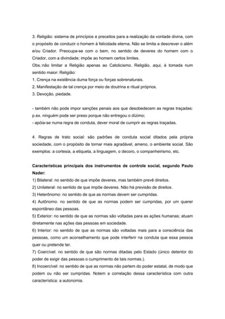 3. Religião: sistema de princípios e preceitos para a realização da vontade divina, com
o propósito de conduzir o homem à felicidade eterna. Não se limita a descrever o além
e/ou Criador. Preocupa-se com o bem, no sentido de deveres do homem com o
Criador, com a divindade; impõe ao homem certos limites.
Obs.:não limitar a Religião apenas ao Catolicismo. Religião, aqui, é tomada num
sentido maior: Religião:
1. Crença na existência duma força ou forças sobrenaturais.
2. Manifestação de tal crença por meio de doutrina e ritual próprios.
3. Devoção, piedade.


- também não pode impor sanções penais aos que desobedecem as regras traçadas:
p.ex. ninguém pode ser preso porque não entregou o dízimo;
- apóia-se numa regra de conduta, dever moral de cumprir as regras traçadas.


4. Regras de trato social: são padrões de conduta social ditados pela própria
sociedade, com o propósito de tornar mais agradável, ameno, o ambiente social. São
exemplos: a cortesia, a etiqueta, a linguagem, o decoro, o companheirismo, etc.


Características principais dos instrumentos de controle social, segundo Paulo
Nader:
1) Bilateral: no sentido de que impõe deveres, mas também prevê direitos.
2) Unilateral: no sentido de que impõe deveres. Não há previsão de direitos.
3) Heterônomo: no sentido de que as normas devem ser cumpridas.
4) Autônomo: no sentido de que as normas podem ser cumpridas, por um querer
espontâneo das pessoas.
5) Exterior: no sentido de que as normas são voltadas para as ações humanas; atuam
diretamente nas ações das pessoas em sociedade.
6) Interior: no sentido de que as normas são voltadas mais para a consciência das
pessoas, como um aconselhamento que pode interferir na conduta que essa pessoa
quer ou pretende ter.
7) Coercível: no sentido de que são normas ditadas pelo Estado (único detentor do
poder de exigir das pessoas o cumprimento de tais normas.).
8) Incoercível: no sentido de que as normas não partem do poder estatal, de modo que
podem ou não ser cumpridas. Notem a correlação dessa característica com outra
característica: a autonomia.
 