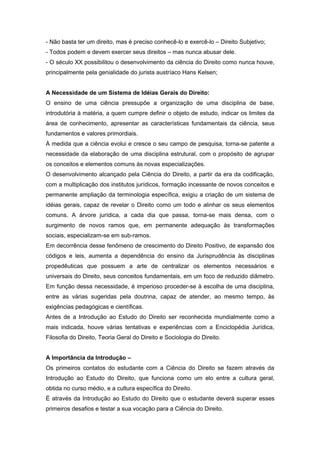 - Não basta ter um direito, mas é preciso conhecê-lo e exercê-lo – Direito Subjetivo;
- Todos podem e devem exercer seus direitos – mas nunca abusar dele.
- O século XX possibilitou o desenvolvimento da ciência do Direito como nunca houve,
principalmente pela genialidade do jurista austríaco Hans Kelsen;


A Necessidade de um Sistema de Idéias Gerais do Direito:
O ensino de uma ciência pressupõe a organização de uma disciplina de base,
introdutória à matéria, a quem cumpre definir o objeto de estudo, indicar os limites da
área de conhecimento, apresentar as características fundamentais da ciência, seus
fundamentos e valores primordiais.
À medida que a ciência evolui e cresce o seu campo de pesquisa, torna-se patente a
necessidade da elaboração de uma disciplina estrutural, com o propósito de agrupar
os conceitos e elementos comuns às novas especializações.
O desenvolvimento alcançado pela Ciência do Direito, a partir da era da codificação,
com a multiplicação dos institutos jurídicos, formação incessante de novos conceitos e
permanente ampliação da terminologia específica, exigiu a criação de um sistema de
idéias gerais, capaz de revelar o Direito como um todo e alinhar os seus elementos
comuns. A árvore jurídica, a cada dia que passa, torna-se mais densa, com o
surgimento de novos ramos que, em permanente adequação às transformações
sociais, especializam-se em sub-ramos.
Em decorrência desse fenômeno de crescimento do Direito Positivo, de expansão dos
códigos e leis, aumenta a dependência do ensino da Jurisprudência às disciplinas
propedêuticas que possuem a arte de centralizar os elementos necessários e
universais do Direito, seus conceitos fundamentais, em um foco de reduzido diâmetro.
Em função dessa necessidade, é imperioso proceder-se à escolha de uma disciplina,
entre as várias sugeridas pela doutrina, capaz de atender, ao mesmo tempo, às
exigências pedagógicas e científicas.
Antes de a Introdução ao Estudo do Direito ser reconhecida mundialmente como a
mais indicada, houve várias tentativas e experiências com a Enciclopédia Jurídica,
Filosofia do Direito, Teoria Geral do Direito e Sociologia do Direito.


A Importância da Introdução –
Os primeiros contatos do estudante com a Ciência do Direito se fazem através da
Introdução ao Estudo do Direito, que funciona como um elo entre a cultura geral,
obtida no curso médio, e a cultura específica do Direito.
É através da Introdução ao Estudo do Direito que o estudante deverá superar esses
primeiros desafios e testar a sua vocação para a Ciência do Direito.
 