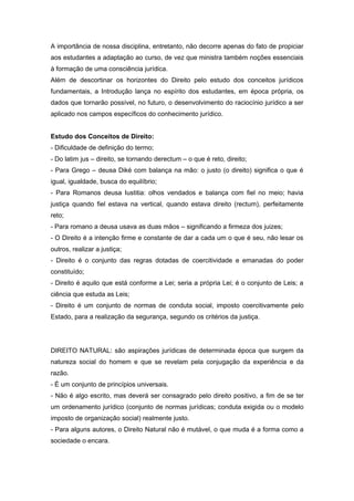 A importância de nossa disciplina, entretanto, não decorre apenas do fato de propiciar
aos estudantes a adaptação ao curso, de vez que ministra também noções essenciais
à formação de uma consciência jurídica.
Além de descortinar os horizontes do Direito pelo estudo dos conceitos jurídicos
fundamentais, a Introdução lança no espírito dos estudantes, em época própria, os
dados que tornarão possível, no futuro, o desenvolvimento do raciocínio jurídico a ser
aplicado nos campos específicos do conhecimento jurídico.


Estudo dos Conceitos de Direito:
- Dificuldade de definição do termo;
- Do latim jus – direito, se tornando derectum – o que é reto, direito;
- Para Grego – deusa Diké com balança na mão: o justo (o direito) significa o que é
igual, igualdade, busca do equilíbrio;
- Para Romanos deusa Iustitia: olhos vendados e balança com fiel no meio; havia
justiça quando fiel estava na vertical, quando estava direito (rectum), perfeitamente
reto;
- Para romano a deusa usava as duas mãos – significando a firmeza dos juizes;
- O Direito é a intenção firme e constante de dar a cada um o que é seu, não lesar os
outros, realizar a justiça;
- Direito é o conjunto das regras dotadas de coercitividade e emanadas do poder
constituído;
- Direito é aquilo que está conforme a Lei; seria a própria Lei; é o conjunto de Leis; a
ciência que estuda as Leis;
- Direito é um conjunto de normas de conduta social, imposto coercitivamente pelo
Estado, para a realização da segurança, segundo os critérios da justiça.




DIREITO NATURAL: são aspirações jurídicas de determinada época que surgem da
natureza social do homem e que se revelam pela conjugação da experiência e da
razão.
- É um conjunto de princípios universais.
- Não é algo escrito, mas deverá ser consagrado pelo direito positivo, a fim de se ter
um ordenamento jurídico (conjunto de normas jurídicas; conduta exigida ou o modelo
imposto de organização social) realmente justo.
- Para alguns autores, o Direito Natural não é mutável, o que muda é a forma como a
sociedade o encara.
 