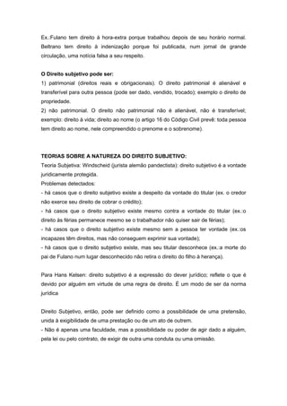 Ex.:Fulano tem direito à hora-extra porque trabalhou depois de seu horário normal.
Beltrano tem direito à indenização porque foi publicada, num jornal de grande
circulação, uma notícia falsa a seu respeito.


O Direito subjetivo pode ser:
1) patrimonial (direitos reais e obrigacionais). O direito patrimonial é alienável e
transferível para outra pessoa (pode ser dado, vendido, trocado); exemplo o direito de
propriedade.
2) não patrimonial. O direito não patrimonial não é alienável, não é transferível;
exemplo: direito à vida; direito ao nome (o artigo 16 do Código Civil prevê: toda pessoa
tem direito ao nome, nele compreendido o prenome e o sobrenome).




TEORIAS SOBRE A NATUREZA DO DIREITO SUBJETIVO:
Teoria Subjetiva: Windscheid (jurista alemão pandectista): direito subjetivo é a vontade
juridicamente protegida.
Problemas detectados:
- há casos que o direito subjetivo existe a despeito da vontade do titular (ex. o credor
não exerce seu direito de cobrar o crédito);
- há casos que o direito subjetivo existe mesmo contra a vontade do titular (ex.:o
direito às férias permanece mesmo se o trabalhador não quiser sair de férias);
- há casos que o direito subjetivo existe mesmo sem a pessoa ter vontade (ex.:os
incapazes têm direitos, mas não conseguem exprimir sua vontade);
- há casos que o direito subjetivo existe, mas seu titular desconhece (ex.:a morte do
pai de Fulano num lugar desconhecido não retira o direito do filho à herança).


Para Hans Kelsen: direito subjetivo é a expressão do dever jurídico; reflete o que é
devido por alguém em virtude de uma regra de direito. É um modo de ser da norma
jurídica


Direito Subjetivo, então, pode ser definido como a possibilidade de uma pretensão,
unida à exigibilidade de uma prestação ou de um ato de outrem.
- Não é apenas uma faculdade, mas a possibilidade ou poder de agir dado a alguém,
pela lei ou pelo contrato, de exigir de outra uma conduta ou uma omissão.
 