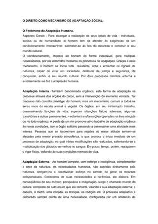 O DIREITO COMO MECANISMO DE ADAPTAÇÃO SOCIAL:


O Fenômeno da Adaptação Humana.
Aspectos Gerais - Para alcançar a realização de seus ideais de vida - individuais,
sociais ou de humanidade -o homem tem de atender às exigências de um
condicionamento imensurável: submeter-se às leis da natureza e construir o seu
mundo cultural.
O condicionamento, imposto ao homem de forma inexorável, gera múltiplas
necessidades, por ele atendidas mediante os processos de adaptação. Graças a esse
mecanismo, o homem se torna forte, resistente, apto a enfrentar os rigores da
natureza, capaz de viver em sociedade, desfrutar de justiça e segurança, de
conquistar, enfim, o seu mundo cultural. Por dois processos distintos -interna e
externamente -se faz a adaptação humana.


Adaptação Interna -Também denominada orgânica, esta forma de adaptação se
processa através dos órgãos do corpo, sem a intervenção do elemento vontade. Tal
processo não constitui privilégio do homem, mas um mecanismo comum a todos os
seres vivos da escala animal e vegetal. Os órgãos, em seu ininterrupto trabalho,
desenvolvendo funções de vida, superam situações físicas adversas, algumas
transitórias e outras permanentes, mediante transformações operadas na área atingida
ou no todo orgânico. A perda de um rim promove ativo trabalho de adaptação orgânica
às novas condições, com o órgão solitário passando a desenvolver uma atividade mais
intensa. Pessoas que se locomovem para regiões de maior altitude sentem-se
afetadas pela menor pressão atmosférica, o que provoca o início imediato de um
processo de adaptação, no qual várias modificações são realizadas, salientando-se a
multiplicação dos glóbulos vermelhos no sangue. Em pouco tempo, porém, readquirem
o vigor físico, voltando às suas condições normais de vida.


Adaptação Externa - Ao homem compete, com esforço e inteligência, complementar
a obra da natureza. As necessidades humanas, não supridas diretamente pela
natureza, obrigam-no a desenvolver esforço no sentido de gerar os recursos
indispensáveis. Consciente de suas necessidades e carências, ele elabora. Em
conseqüência de seu esforço, perspicácia e imaginação, surge o chamado mundo da
cultura, composto de tudo aquilo que ele constrói, visando a sua adaptação externa: a
cadeira, o metrô, uma canção, as crenças, os códigos etc. O processo adaptativo é
elaborado sempre diante de uma necessidade, configurada por um obstáculo da
 