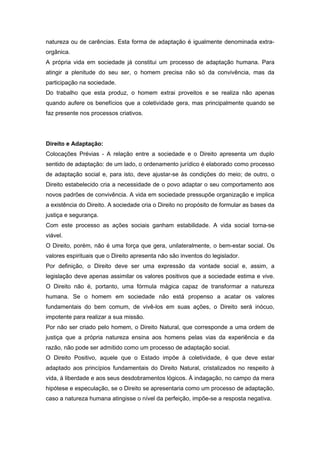 natureza ou de carências. Esta forma de adaptação é igualmente denominada extra-
orgânica.
A própria vida em sociedade já constitui um processo de adaptação humana. Para
atingir a plenitude do seu ser, o homem precisa não só da convivência, mas da
participação na sociedade.
Do trabalho que esta produz, o homem extrai proveitos e se realiza não apenas
quando aufere os benefícios que a coletividade gera, mas principalmente quando se
faz presente nos processos criativos.




Direito e Adaptação:
Colocações Prévias - A relação entre a sociedade e o Direito apresenta um duplo
sentido de adaptação: de um lado, o ordenamento jurídico é elaborado como processo
de adaptação social e, para isto, deve ajustar-se às condições do meio; de outro, o
Direito estabelecido cria a necessidade de o povo adaptar o seu comportamento aos
novos padrões de convivência. A vida em sociedade pressupõe organização e implica
a existência do Direito. A sociedade cria o Direito no propósito de formular as bases da
justiça e segurança.
Com este processo as ações sociais ganham estabilidade. A vida social torna-se
viável.
O Direito, porém, não é uma força que gera, unilateralmente, o bem-estar social. Os
valores espirituais que o Direito apresenta não são inventos do legislador.
Por definição, o Direito deve ser uma expressão da vontade social e, assim, a
legislação deve apenas assimilar os valores positivos que a sociedade estima e vive.
O Direito não é, portanto, uma fórmula mágica capaz de transformar a natureza
humana. Se o homem em sociedade não está propenso a acatar os valores
fundamentais do bem comum, de vivê-los em suas ações, o Direito será inócuo,
impotente para realizar a sua missão.
Por não ser criado pelo homem, o Direito Natural, que corresponde a uma ordem de
justiça que a própria natureza ensina aos homens pelas vias da experiência e da
razão, não pode ser admitido como um processo de adaptação social.
O Direito Positivo, aquele que o Estado impõe à coletividade, é que deve estar
adaptado aos princípios fundamentais do Direito Natural, cristalizados no respeito à
vida, à liberdade e aos seus desdobramentos lógicos. À indagação, no campo da mera
hipótese e especulação, se o Direito se apresentaria como um processo de adaptação,
caso a natureza humana atingisse o nível da perfeição, impõe-se a resposta negativa.
 