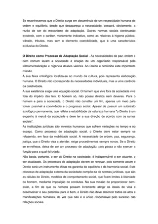 Se reconhecemos que o Direito surge em decorrência de um necessidade humana de
ordem e equilíbrio, desde que desapareça a necessidade, cessará, obviamente, a
razão de ser do mecanismo de adaptação. Outras normas sociais continuarão
existindo, com o caráter, meramente indicativo, como as relativas à higiene pública,
trânsito, tributos, mas sem o elemento coercibilidade, que é uma característica
exclusiva do Direito.


O Direito como Processo de Adaptação Social - As necessidades de paz, ordem e
bem comum levam a sociedade à criação de um organismo responsável pela
instrumentalização e regência desses valores. Ao Direito é conferida esta importante
missão.
A sua faixa ontológica localiza-se no mundo da cultura, pois representa elaboração
humana. O Direito não corresponde às necessidades individuais, mas a uma carência
da coletividade.
A sua existência exige uma equação social. O homem que vive fora da sociedade vive
fora do império das leis. O homem só, não possui direitos nem deveres. Para o
homem e para a sociedade, o Direito não constitui um fim, apenas um meio para
tornar possível a convivência e o progresso social. Apesar de possuir um substrato
axiológico permanente, que reflete a estabilidade da natureza humana "o Direito é um
engenho à mercê da sociedade e deve ter a sua direção de acordo com os rumos
sociais”.
As instituições jurídicas são inventos humanos que sofrem variações no tempo e no
espaço. Como processo de adaptação social, o Direito deve estar sempre se
refazendo, em face da mobilidade social. A necessidade de ordem, paz, segurança,
justiça, que o Direito visa a atender, exige procedimentos sempre novos. Se o Direito
se envelhece, deixa de ser um processo de adaptação, pois passa a não exercer a
função para a qual foi criado.
Não basta, portanto, o ser do Direito na sociedade, é indispensável o ser atuante, o
ser atualizado. Os processos de adaptação devem-se renovar, pois somente assim o
Direito será um instrumento eficaz na garantia do equilíbrio e da harmonia social. Este
processo de adaptação externa da sociedade compõe-se de normas jurídicas, que são
as células do Direito, modelos de comportamento social, que fixam limites à liberdade
do homem, mediante imposição de condutas. Na sua missão de proporcionar bem-
estar, a fim de que os homens possam livremente atingir os ideais de vida e
desenvolver o seu potencial para o bem, o Direito não deve absorver todos os atos e
manifestações humanas, de vez que não é o único responsável pelo sucesso das
relações sociais.
 