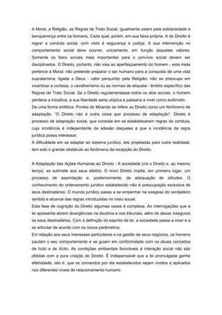 A Moral, a Religião, as Regras de Trato Social, igualmente zelam pela solidariedade e
benquerença entre os homens. Cada qual, porém, em sua faixa própria. A do Direito é
regrar a conduta social, com vista à segurança e justiça. A sua intervenção no
comportamento social deve ocorrer, unicamente, em função daqueles valores.
Somente os fatos sociais mais importantes para o convívio social devem ser
disciplinados. O Direito, portanto, não visa ao aperfeiçoamento do homem - esta meta
pertence à Moral; não pretende preparar o ser humano para a conquista de uma vida
supraterrena, ligada a Deus - valor perquirido pela Religião; não se preocupa em
incentivar a cortesia, o cavalheirismo ou as normas de etiqueta - âmbito específico das
Regras de Trato Social. Se o Direito regulamentasse todos os atos sociais, o homem
perderia a iniciativa, a sua liberdade seria utópica e passaria a viver como autômato.
De uma forma enfática, Pontes de Miranda se refere ao Direito como um fenômeno de
adaptação: “O Direito não é outra coisa que processo de adaptação". Direito é
processo de adaptação social, que consiste em se estabelecerem regras de conduta,
cuja incidência é independente da adesão daqueles a que a incidência da regra
jurídica possa interessar.
A dificuldade em se adaptar ao sistema jurídico, leis projetadas para outra realidade,
tem sido o grande obstáculo ao fenômeno da recepção do Direito.


A Adaptação das Ações Humanas ao Direito - A sociedade cria o Direito e, ao mesmo
tempo, se submete aos seus efeitos. O novo Direito impõe, em primeiro lugar, um
processo de assimilação e, posteriormente, de adequação de atitudes. O
conhecimento do ordenamento jurídico estabelecido não é preocupação exclusiva de
seus destinatários. O mundo jurídico passa a se empenhar na exegese do verdadeiro
sentido e alcance das regras introduzidas no meio social.
Esta fase de cognição do Direito algumas vezes é complexa. As interrogações que a
lei apresenta abrem divergências na doutrina e nos tribunais, além de deixar inseguros
os seus destinatários. Com a definição do espírito da lei, a sociedade passa a viver e a
se articular de acordo com os novos parâmetros.
Em relação aos seus interesses particulares e na gestão de seus negócios, os homens
pautam o seu comportamento e se guiam em conformidade com os atuais conceitos
de lícito e de ilícito. As condições ambientais favoráveis à interação social não são
obtidas com a pura criação do Direito. É indispensável que a lei promulgada ganhe
efetividade, isto é, que os comandos por ela estabelecidos sejam vividos e aplicados
nos diferentes níveis de relacionamento humano.
 