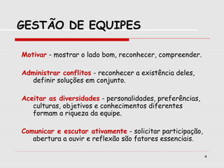4
Motivar - mostrar o lado bom, reconhecer, compreender.
Administrar conflitos - reconhecer a existência deles,
definir soluções em conjunto.
Aceitar as diversidades - personalidades, preferências,
culturas, objetivos e conhecimentos diferentes
formam a riqueza da equipe.
Comunicar e escutar ativamente - solicitar participação,
abertura a ouvir e reflexão são fatores essenciais.
GESTÃO DE EQUIPES
 
