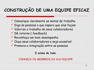 6
 Comunique claramente as metas de trabalho
 Diga às pessoas o que espera que elas façam
 Valorize o trabalho de seus colaboradores
 Dê retorno ( feedback)
 Reconheça um bom desempenho
 Ouça seus colaboradores e seja acessível
 Promova a integração entre as pessoas
E acima de tudo,
CONHEÇA OS MEMBROS DA SUA EQUIPE
CONSTRUÇÃO DE UMA EQUIPE EFICAZ
 