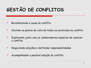 7
GESTÃO DE CONFLITOS
 Reconhecendo a causa do conflito
 Ouvindo os pontos de vista de todos os envolvidos no conflito
 Explorando junto com os colaboradores maneiras de resolver
o conflito
 Negociando soluções e definindo responsabilidades
 Acompanhando a possível solução do conflito
 