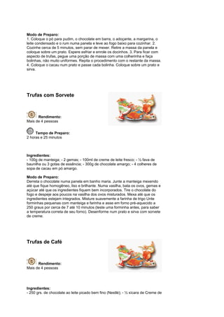 Modo de Preparo:
1. Coloque o pó para pudim, o chocolate em barra, o adoçante, a margarina, o
leite condensado e o rum numa panela e leve ao fogo baixo para cozinhar. 2.
Cozinhe cerca de 5 minutos, sem parar de mexer. Retire a massa da panela e
coloque sobre um prato. Espere esfriar e enrole os docinhos. 3. Para ficar com
aspecto de trufas, pegue uma porção de massa com uma colherinha e faça
bolinhas, não muito uniformes. Repita o procedimento com o restante da massa.
4. Coloque o cacau num prato e passe cada bolinha. Coloque sobre um prato e
sirva.




Trufas com Sorvete



      Rendimento:
Mais de 4 pessoas


     Tempo de Preparo:
2 horas e 25 minutos



Ingredientes:
- 100g de manteiga; - 2 gemas; - 100ml de creme de leite fresco; - ½ fava de
baunilha ou 3 gotas de essência; - 300g de chocolate amargo; - 4 colheres de
sopa de cacau em pó amargo.

Modo de Preparo:
Derreta o chocolate numa panela em banho maria. Junte a manteiga mexendo
até que fique homogêneo, liso e brilhante. Numa vasilha, bata os ovos, gemas e
açúcar até que os ingredientes fiquem bem incorporados. Tire o chocolate do
fogo e despeje aos poucos na vasilha dos ovos misturados. Mexa até que os
ingredientes estejam integrados. Misture suavemente a farinha de trigo Unte
forminhas pequenas com manteiga e farinha e asse em forno pré-aquecido a
250 graus por cerca de 7 até 10 minutos (teste uma forminha antes, para saber
a temperatura correta de seu forno). Desenforme num prato e sirva com sorvete
de creme.




Trufas de Café



      Rendimento:
Mais de 4 pessoas




Ingredientes:
- 250 grs. de chocolate ao leite picado bem fino (Nestlé); - ½ xícara de Creme de
 