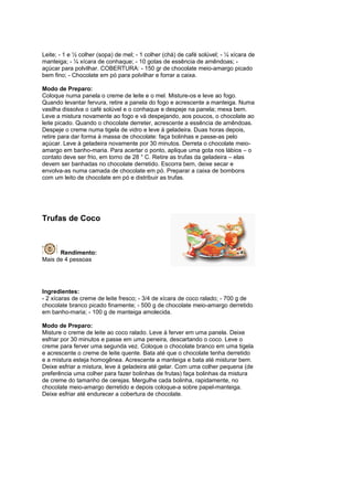 Leite; - 1 e ½ colher (sopa) de mel; - 1 colher (chá) de café solúvel; - ¼ xícara de
manteiga; - ¼ xícara de conhaque; - 10 gotas de essência de amêndoas; -
açúcar para polvilhar. COBERTURA: - 150 gr de chocolate meio-amargo picado
bem fino; - Chocolate em pó para polvilhar e forrar a caixa.

Modo de Preparo:
Coloque numa panela o creme de leite e o mel. Misture-os e leve ao fogo.
Quando levantar fervura, retire a panela do fogo e acrescente a manteiga. Numa
vasilha dissolva o café solúvel e o conhaque e despeje na panela; mexa bem.
Leve a mistura novamente ao fogo e vá despejando, aos poucos, o chocolate ao
leite picado. Quando o chocolate derreter, acrescente a essência de amêndoas.
Despeje o creme numa tigela de vidro e leve á geladeira. Duas horas depois,
retire para dar forma à massa de chocolate: faça bolinhas e passe-as pelo
açúcar. Leve à geladeira novamente por 30 minutos. Derreta o chocolate meio-
amargo em banho-maria. Para acertar o ponto, aplique uma gota nos lábios – o
contato deve ser frio, em torno de 28 ° C. Retire as trufas da geladeira – elas
devem ser banhadas no chocolate derretido. Escorra bem, deixe secar e
envolva-as numa camada de chocolate em pó. Preparar a caixa de bombons
com um leito de chocolate em pó e distribuir as trufas.




Trufas de Coco



      Rendimento:
Mais de 4 pessoas




Ingredientes:
- 2 xícaras de creme de leite fresco; - 3/4 de xícara de coco ralado; - 700 g de
chocolate branco picado finamente; - 500 g de chocolate meio-amargo derretido
em banho-maria; - 100 g de manteiga amolecida.

Modo de Preparo:
Misture o creme de leite ao coco ralado. Leve à ferver em uma panela. Deixe
esfriar por 30 minutos e passe em uma peneira, descartando o coco. Leve o
creme para ferver uma segunda vez. Coloque o chocolate branco em uma tigela
e acrescente o creme de leite quente. Bata até que o chocolate tenha derretido
e a mistura esteja homogênea. Acrescente a manteiga e bata até misturar bem.
Deixe esfriar a mistura, leve à geladeira até gelar. Com uma colher pequena (de
preferência uma colher para fazer bolinhas de frutas) faça bolinhas da mistura
de creme do tamanho de cerejas. Mergulhe cada bolinha, rapidamente, no
chocolate meio-amargo derretido e depois coloque-a sobre papel-manteiga.
Deixe esfriar até endurecer a cobertura de chocolate.
 