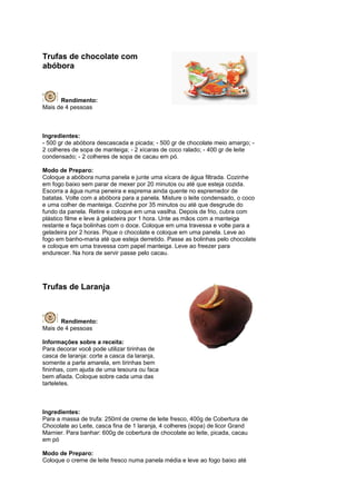 Trufas de chocolate com
abóbora



      Rendimento:
Mais de 4 pessoas



Ingredientes:
- 500 gr de abóbora descascada e picada; - 500 gr de chocolate meio amargo; -
2 colheres de sopa de manteiga; - 2 xícaras de coco ralado; - 400 gr de leite
condensado; - 2 colheres de sopa de cacau em pó.

Modo de Preparo:
Coloque a abóbora numa panela e junte uma xícara de água filtrada. Cozinhe
em fogo baixo sem parar de mexer por 20 minutos ou até que esteja cozida.
Escorra a água numa peneira e esprema ainda quente no espremedor de
batatas. Volte com a abóbora para a panela. Misture o leite condensado, o coco
e uma colher de manteiga. Cozinhe por 35 minutos ou até que desgrude do
fundo da panela. Retire e coloque em uma vasilha. Depois de frio, cubra com
plástico filme e leve à geladeira por 1 hora. Unte as mãos com a manteiga
restante e faça bolinhas com o doce. Coloque em uma travessa e volte para a
geladeira por 2 horas. Pique o chocolate e coloque em uma panela. Leve ao
fogo em banho-maria até que esteja derretido. Passe as bolinhas pelo chocolate
e coloque em uma travessa com papel manteiga. Leve ao freezer para
endurecer. Na hora de servir passe pelo cacau.




Trufas de Laranja



      Rendimento:
Mais de 4 pessoas

Informações sobre a receita:
Para decorar você pode utilizar tirinhas de
casca de laranja: corte a casca da laranja,
somente a parte amarela, em tirinhas bem
fininhas, com ajuda de uma tesoura ou faca
bem afiada. Coloque sobre cada uma das
tarteletes.



Ingredientes:
Para a massa de trufa: 250ml de creme de leite fresco, 400g de Cobertura de
Chocolate ao Leite, casca fina de 1 laranja, 4 colheres (sopa) de licor Grand
Marnier. Para banhar: 600g de cobertura de chocolate ao leite, picada, cacau
em pó

Modo de Preparo:
Coloque o creme de leite fresco numa panela média e leve ao fogo baixo até
 