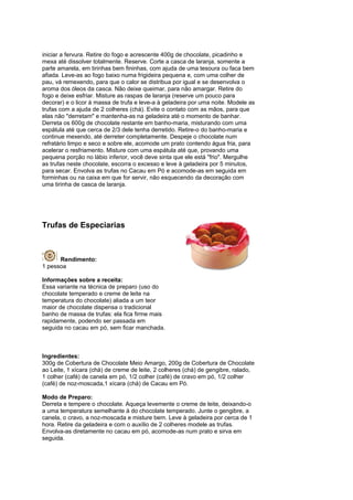 iniciar a fervura. Retire do fogo e acrescente 400g de chocolate, picadinho e
mexa até dissolver totalmente. Reserve. Corte a casca de laranja, somente a
parte amarela, em tirinhas bem fininhas, com ajuda de uma tesoura ou faca bem
afiada. Leve-as ao fogo baixo numa frigideira pequena e, com uma colher de
pau, vá remexendo, para que o calor se distribua por igual e se desenvolva o
aroma dos óleos da casca. Não deixe queimar, para não amargar. Retire do
fogo e deixe esfriar. Misture as raspas de laranja (reserve um pouco para
decorar) e o licor à massa de trufa e leve-a à geladeira por uma noite. Modele as
trufas com a ajuda de 2 colheres (chá). Evite o contato com as mãos, para que
elas não "derretam" e mantenha-as na geladeira até o momento de banhar.
Derreta os 600g de chocolate restante em banho-maria, misturando com uma
espátula até que cerca de 2/3 dele tenha derretido. Retire-o do banho-maria e
continue mexendo, até derreter completamente. Despeje o chocolate num
refratário limpo e seco e sobre ele, acomode um prato contendo água fria, para
acelerar o resfriamento. Misture com uma espátula até que, provando uma
pequena porção no lábio inferior, você deve sinta que ele está "frio". Mergulhe
as trufas neste chocolate, escorra o excesso e leve à geladeira por 5 minutos,
para secar. Envolva as trufas no Cacau em Pó e acomode-as em seguida em
forminhas ou na caixa em que for servir, não esquecendo da decoração com
uma tirinha de casca de laranja.




Trufas de Especiarias



      Rendimento:
1 pessoa

Informações sobre a receita:
Essa variante na técnica de preparo (uso do
chocolate temperado e creme de leite na
temperatura do chocolate) aliada a um teor
maior de chocolate dispensa o tradicional
banho de massa de trufas: ela fica firme mais
rapidamente, podendo ser passada em
seguida no cacau em pó, sem ficar manchada.



Ingredientes:
300g de Cobertura de Chocolate Meio Amargo, 200g de Cobertura de Chocolate
ao Leite, 1 xícara (chá) de creme de leite, 2 colheres (chá) de gengibre, ralado,
1 colher (café) de canela em pó, 1/2 colher (café) de cravo em pó, 1/2 colher
(café) de noz-moscada,1 xícara (chá) de Cacau em Pó.

Modo de Preparo:
Derreta e tempere o chocolate. Aqueça levemente o creme de leite, deixando-o
a uma temperatura semelhante à do chocolate temperado. Junte o gengibre, a
canela, o cravo, a noz-moscada e misture bem. Leve à geladeira por cerca de 1
hora. Retire da geladeira e com o auxílio de 2 colheres modele as trufas.
Envolva-as diretamente no cacau em pó, acomode-as num prato e sirva em
seguida.
 