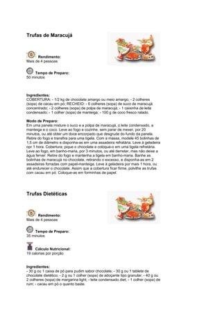 Trufas de Maracujá



      Rendimento:
Mais de 4 pessoas


     Tempo de Preparo:
50 minutos



Ingredientes:
COBERTURA: - 1/2 kg de chocolate amargo ou meio amargo; - 2 colheres
(sopa) de cacau em pó; RECHEIO: - 6 colheres (sopa) de suco de maracujá
concentrado; - 2 colheres (sopa) de polpa de maracujá; - 1 caixinha de leite
condensado; - 1 colher (sopa) de manteiga; - 100 g de coco fresco ralado.

Modo de Preparo:
Em uma panela misture o suco e a polpa de maracujá, o leite condensado, a
manteiga e o coco. Leve ao fogo e cozinhe, sem parar de mexer, por 20
minutos, ou até obter um doce encorpado que desgrude do fundo da panela.
Retire do fogo e transfira para uma tigela. Com a massa, modele 45 bolinhas de
1,5 cm de diâmetro e disponha-as em uma assadeira refratária. Leve à geladeira
opr 1 hora. Cobertura: pique o chocolate e coloque-o em uma tigela refratária.
Leve ao fogo, em banho-maria, por 3 minutos, ou até derreter, mas não deixe a
água ferver. Retire do fogo e mantenha a tigela em banho-maria. Banhe as
bolinhas de maracujá no chocolate, retirando o excesso, e disponha-as em 2
assadeiras forradas com papel-manteiga. Leve à geladeira por mais 1 hora, ou
até endurecer o chocolate. Assim que a cobertura ficar firme, polvilhe as trufas
com cacau em pó. Coloque-as em forminhas de papel.




Trufas Dietéticas



      Rendimento:
Mais de 4 pessoas


     Tempo de Preparo:
35 minutos


     Cálculo Nutricional:
19 calorias por porção


Ingredientes:
- 30 g ou 1 caixa de pó para pudim sabor chocolate; - 30 g ou 1 tablete de
chocolate dietético; - 2 g ou 1 colher (sopa) de adoçante tipo granular; - 40 g ou
2 colheres (sopa) de margarina light; - leite condensado diet; - 1 colher (sopa) de
rum; - cacau em pó o quanto baste.
 