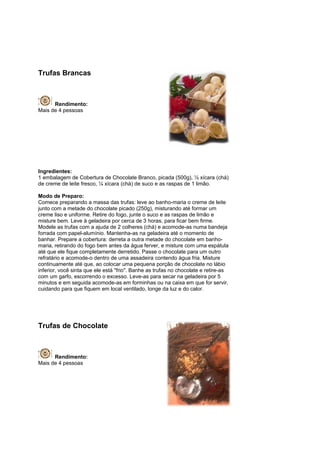 Trufas Brancas



      Rendimento:
Mais de 4 pessoas




Ingredientes:
1 embalagem de Cobertura de Chocolate Branco, picada (500g), ½ xícara (chá)
de creme de leite fresco, ¼ xícara (chá) de suco e as raspas de 1 limão.

Modo de Preparo:
Comece preparando a massa das trufas: leve ao banho-maria o creme de leite
junto com a metade do chocolate picado (250g), misturando até formar um
creme liso e uniforme. Retire do fogo, junte o suco e as raspas de limão e
misture bem. Leve à geladeira por cerca de 3 horas, para ficar bem firme.
Modele as trufas com a ajuda de 2 colheres (chá) e acomode-as numa bandeja
forrada com papel-alumínio. Mantenha-as na geladeira até o momento de
banhar. Prepare a cobertura: derreta a outra metade do chocolate em banho-
maria, retirando do fogo bem antes da água ferver, e misture com uma espátula
até que ele fique completamente derretido. Passe o chocolate para um outro
refratário e acomode-o dentro de uma assadeira contendo água fria. Misture
continuamente até que, ao colocar uma pequena porção de chocolate no lábio
inferior, você sinta que ele está "frio". Banhe as trufas no chocolate e retire-as
com um garfo, escorrendo o excesso. Leve-as para secar na geladeira por 5
minutos e em seguida acomode-as em forminhas ou na caixa em que for servir,
cuidando para que fiquem em local ventilado, longe da luz e do calor.




Trufas de Chocolate



      Rendimento:
Mais de 4 pessoas
 