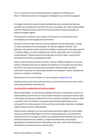 Pastor Carlos Alberto C da Silva 10
Em um momento crucial, Latimer exclamou, dirigindo-se a Ridley com
fervor: “Estamos iniciando uma fogueira na Inglaterra que jamais se apagará“.
A coragem exibida por esses bravos combatentes ecoou através dos séculos,
servindo como testemunho do fervor de suas convicções. Em meio à adversidade,
Latimer e Ridley permaneceram firmes em sua determinação de desafiar as
práticas da igreja vigente.
Condenados à morte por suas crenças, enfrentaram as chamas com uma
tenacidade que inspirou gerações posteriores.
Durante o tormento das chamas, trocaram palavras de encorajamento, criando
um laço indissolúvel de camaradagem em face da tragédia iminente. Com
palavras como pontes sobre o abismo da aflição, encontraram força para suportar
o indizível. Ridley, ao ouvir as palavras de Latimer, respondeu com a convicção
compartilhada: “Nossa causa transcende este momento fugaz; nossa chama
persistirá nas mentes e corações que virão”.
Assim, mesmo diante da morte iminente, Latimer e Ridley moldaram o curso da
história, deixando para trás um legado de resistência e convicção. Seu sacrifício
não foi em vão, pois as chamas que acenderam naquele trágico episódio
continuam a iluminar a compreensão da Reforma da Igreja e inspirar aqueles que
buscam a verdade e a liberdade.
Porque para mim o viver é Cristo, e o morrer é ganho. Filipenses 1:21
Mas Deus prova o seu amor para conosco, em que Cristo morreu por nós, sendo
nós ainda pecadores. Romanos 5:8
ILUSTRAÇÃO 8 VARRENDO AS DIFICULDADES
Booker Washington, um destacado cidadão americano, compartilha conosco as
adversidades que enfrentou em sua jornada de estudo e superação na vida. Após
a libertação dos escravos, depararam-se com inúmeros desafios, sendo um deles
a questão racial. No entanto, esse jovem possuía ideias grandiosas e uma
resolução firme de alcançá-las. Com uma força de vontade inabalável, conseguiu
superar todas as dores e dificuldades.
Determinado a ingressar em uma renomada escola para negros em uma cidade
um pouco distante, Washington enfrentou muitas peripécias, incluindo fome e
noites ao relento. Ao chegar ao destino, sua aparência lastimável fez com que os
diretores hesitassem em recebê-lo. Longe de se desanimar, ele persistiu,
aguardando pacientemente que resolvessem seu caso. Após horas de espera, a
secretária o incumbiu de varrer a sala ao lado.
 