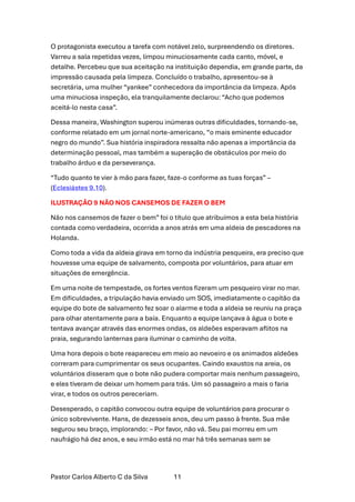 Pastor Carlos Alberto C da Silva 11
O protagonista executou a tarefa com notável zelo, surpreendendo os diretores.
Varreu a sala repetidas vezes, limpou minuciosamente cada canto, móvel, e
detalhe. Percebeu que sua aceitação na instituição dependia, em grande parte, da
impressão causada pela limpeza. Concluído o trabalho, apresentou-se à
secretária, uma mulher “yankee” conhecedora da importância da limpeza. Após
uma minuciosa inspeção, ela tranquilamente declarou: “Acho que podemos
aceitá-lo nesta casa”.
Dessa maneira, Washington superou inúmeras outras dificuldades, tornando-se,
conforme relatado em um jornal norte-americano, “o mais eminente educador
negro do mundo”. Sua história inspiradora ressalta não apenas a importância da
determinação pessoal, mas também a superação de obstáculos por meio do
trabalho árduo e da perseverança.
“Tudo quanto te vier à mão para fazer, faze-o conforme as tuas forças” –
(Eclesiástes 9.10).
ILUSTRAÇÃO 9 NÃO NOS CANSEMOS DE FAZER O BEM
Não nos cansemos de fazer o bem” foi o título que atribuímos a esta bela história
contada como verdadeira, ocorrida a anos atrás em uma aldeia de pescadores na
Holanda.
Como toda a vida da aldeia girava em torno da indústria pesqueira, era preciso que
houvesse uma equipe de salvamento, composta por voluntários, para atuar em
situações de emergência.
Em uma noite de tempestade, os fortes ventos fizeram um pesqueiro virar no mar.
Em dificuldades, a tripulação havia enviado um SOS, imediatamente o capitão da
equipe do bote de salvamento fez soar o alarme e toda a aldeia se reuniu na praça
para olhar atentamente para a baía. Enquanto a equipe lançava à água o bote e
tentava avançar através das enormes ondas, os aldeões esperavam aflitos na
praia, segurando lanternas para iluminar o caminho de volta.
Uma hora depois o bote reapareceu em meio ao nevoeiro e os animados aldeões
correram para cumprimentar os seus ocupantes. Caindo exaustos na areia, os
voluntários disseram que o bote não pudera comportar mais nenhum passageiro,
e eles tiveram de deixar um homem para trás. Um só passageiro a mais o faria
virar, e todos os outros pereceriam.
Desesperado, o capitão convocou outra equipe de voluntários para procurar o
único sobrevivente. Hans, de dezesseis anos, deu um passo à frente. Sua mãe
segurou seu braço, implorando: – Por favor, não vá. Seu pai morreu em um
naufrágio há dez anos, e seu irmão está no mar há três semanas sem se
 