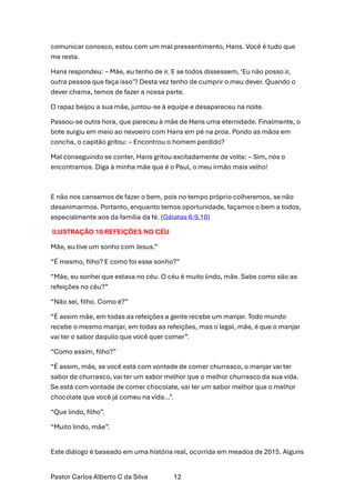 Pastor Carlos Alberto C da Silva 12
comunicar conosco, estou com um mal pressentimento, Hans. Você é tudo que
me resta.
Hans respondeu: – Mãe, eu tenho de ir. E se todos dissessem, ‘Eu não posso ir,
outra pessoa que faça isso’? Desta vez tenho de cumprir o meu dever. Quando o
dever chama, temos de fazer a nossa parte.
O rapaz beijou a sua mãe, juntou-se à equipe e desapareceu na noite.
Passou-se outra hora, que pareceu à mãe de Hans uma eternidade. Finalmente, o
bote surgiu em meio ao nevoeiro com Hans em pé na proa. Pondo as mãos em
concha, o capitão gritou: – Encontrou o homem perdido?
Mal conseguindo se conter, Hans gritou excitadamente de volta: – Sim, nós o
encontramos. Diga à minha mãe que é o Paul, o meu irmão mais velho!
E não nos cansemos de fazer o bem, pois no tempo próprio colheremos, se não
desanimarmos. Portanto, enquanto temos oportunidade, façamos o bem a todos,
especialmente aos da família da fé. (Gálatas 6:9,10)
ILUSTRAÇÃO 10 REFEIÇÕES NO CÉU
Mãe, eu tive um sonho com Jesus.”
“É mesmo, filho? E como foi esse sonho?”
“Mãe, eu sonhei que estava no céu. O céu é muito lindo, mãe. Sabe como são as
refeições no céu?”
“Não sei, filho. Como é?”
“É assim mãe, em todas as refeições a gente recebe um manjar. Todo mundo
recebe o mesmo manjar, em todas as refeições, mas o legal, mãe, é que o manjar
vai ter o sabor daquilo que você quer comer”.
“Como assim, filho?”
“É assim, mãe, se você está com vontade de comer churrasco, o manjar vai ter
sabor de churrasco, vai ter um sabor melhor que o melhor churrasco da sua vida.
Se está com vontade de comer chocolate, vai ter um sabor melhor que o melhor
chocolate que você já comeu na vida…”.
“Que lindo, filho”.
“Muito lindo, mãe”.
Este diálogo é baseado em uma história real, ocorrida em meados de 2015. Alguns
 