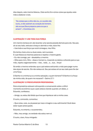 Pastor Carlos Alberto C da Silva 13
dias depois, este menino faleceu. Este sonho foi a única coisa que ajudou esta
mãe a elaborar o luto.
“As coisas que o olho não viu, e o ouvido não
ouviu, e não subiram ao coração do homem,
são as que Deus preparou para os que o
amam” – I Coríntios 2.9.
ILUSTRAÇÃO 11 USE TODA SUA FORÇA
Um menino tentava em vão levantar uma sacola pesada demais para ele. Seu pai,
ali ao seu lado, esticava o braço e abrindo a mão, dizia-lhe:
– Use toda a sua força que você consegue, meu filho.
Ele tentou mais uma ou duas vezes, sem sucesso.
E o pai falava as mesmas palavras e repetia o mesmo gesto.
– Eu não consigo, pai – desabafou o menino.
– Olhe para mim, filho – disse o homem e, mexendo os dedos e olhando para a sua
mão, repetiu vagarosamente: – Use… toda… a… sua… força!
Só então o menino entendeu que o pai estava esticando a mão para pegar numa
das alças da sacola. Ele não estava só. Seu pai estava ali ao seu lado para lhe dar
uma força.
O Senhor é a minha luz e a minha salvação; a quem temerei? O Senhor é a força
da minha vida; de quem me recearei? – Salmo 27.1
ILUSTRAÇÃO 12 PREOCUPADOR PROFISSIONAL
Dois empresários estavam almoçando e conversando sobre o difícil
momento econômico que o país estava vivendo quando um deles, o
Eduardo, confessou:
– Amigo, eu estou tão falido que tive que hipotecar até a minha casa.
O outro, comovido, comentou:
– Que coisa, cara, eu já passei por isso e imagino o seu sofrimento! Você deve
estar super preocupado.
Eduardo, no entanto, o surpreendeu.
– Não, meu amigo, na verdade não estou nem aí.
O outro, claro, ficou intrigado:
 