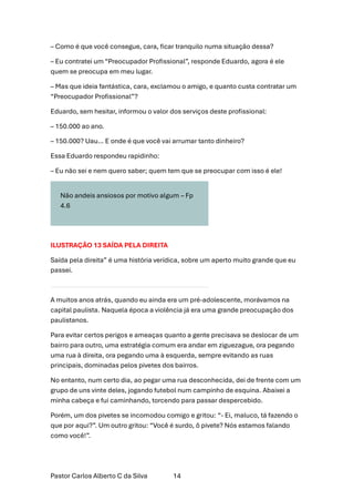 Pastor Carlos Alberto C da Silva 14
– Como é que você consegue, cara, ficar tranquilo numa situação dessa?
– Eu contratei um “Preocupador Profissional”, responde Eduardo, agora é ele
quem se preocupa em meu lugar.
– Mas que ideia fantástica, cara, exclamou o amigo, e quanto custa contratar um
“Preocupador Profissional”?
Eduardo, sem hesitar, informou o valor dos serviços deste profissional:
– 150.000 ao ano.
– 150.000? Uau… E onde é que você vai arrumar tanto dinheiro?
Essa Eduardo respondeu rapidinho:
– Eu não sei e nem quero saber; quem tem que se preocupar com isso é ele!
Não andeis ansiosos por motivo algum – Fp
4.6
ILUSTRAÇÃO 13 SAÍDA PELA DIREITA
Saída pela direita” é uma história verídica, sobre um aperto muito grande que eu
passei.
A muitos anos atrás, quando eu ainda era um pré-adolescente, morávamos na
capital paulista. Naquela época a violência já era uma grande preocupação dos
paulistanos.
Para evitar certos perigos e ameaças quanto a gente precisava se deslocar de um
bairro para outro, uma estratégia comum era andar em ziguezague, ora pegando
uma rua à direita, ora pegando uma à esquerda, sempre evitando as ruas
principais, dominadas pelos pivetes dos bairros.
No entanto, num certo dia, ao pegar uma rua desconhecida, dei de frente com um
grupo de uns vinte deles, jogando futebol num campinho de esquina. Abaixei a
minha cabeça e fui caminhando, torcendo para passar despercebido.
Porém, um dos pivetes se incomodou comigo e gritou: “- Ei, maluco, tá fazendo o
que por aqui?”. Um outro gritou: “Você é surdo, ô pivete? Nós estamos falando
como você!”.
 