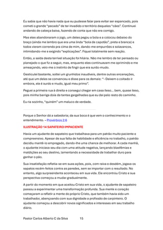Pastor Carlos Alberto C da Silva 15
Eu sabia que não havia nada que eu pudesse falar para evitar ser espancado, pois
cometi o grande “pecado” de ter invadido o território daqueles “cães”. Continuei
andando de cabeça baixa, fazendo de conta que não era comigo.
Mas eles abandonaram o jogo, um deles pegou a bola e a colocou debaixo do
braço (ainda me lembro que era uma linda “bola de capotão”, preta e branca) e
todos vieram correndo pra cima de mim, dando-me empurrões e solavancos,
intimidando-me e exigindo “explicações”. Fiquei totalmente sem reação.
Então, a saída desta terrível situação foi hilária. Não me lembro de ter pensado ou
planejado o que fiz a seguir, mas, enquanto eles continuavam me oprimindo e me
ameaçando, veio-me o instinto de fingir que era surdo-mudo.
Gesticulei bastante, soltei um grunhidos inaudíveis, dentre outras encenações,
até que um deles se convenceu e disse para os demais: “- Deixem o coitado ir
embora, ele é surdo e mudo, igual meu primo”.
Peguei a primeira rua à direita e consegui chegar em casa ileso… bem, quase ileso,
pois minha barriga doía de tantas gargalhadas que eu dei pelo resto do caminho.
Eu ria sozinho, “quiném” um maluco de verdade.
Porque o Senhor dá a sabedoria; da sua boca é que vem o conhecimento e o
entendimento. – Provérbios 2:6
ILUSTRAÇÃO 14 SAPATEIRO IMPACIENTE
Havia um ajudante de sapateiro que trabalhava para um patrão muito paciente e
compreensivo. Apesar de sua falta de habilidade e eficiência no trabalho, o patrão
decidiu mantê-lo empregado, dando-lhe uma chance de melhorar. A cada manhã,
o ajudante iniciava seu dia com uma atitude negativa, lançando blasfêmias e
maldições ao seu destino, lamentando a necessidade de trabalhar duro para
ganhar o pão.
Sua insatisfação refletia-se em suas ações, pois, com raiva e desdém, jogava os
sapatos recém-feitos contra as paredes, sem se importar com o resultado. No
entanto, algo surpreendente aconteceu em sua vida. Ele encontrou Cristo e sua
perspectiva começou a mudar gradualmente.
A partir do momento em que aceitou Cristo em sua vida, o ajudante de sapateiro
passou a experimentar uma transformação profunda. Sua mente e coração
começaram a refletir a mente do próprio Cristo, que também havia sido um
trabalhador, abençoando com sua dignidade a profissão de carpinteiro. O
ajudante começou a descobrir novos significados e interesses em seu trabalho
diário.
 