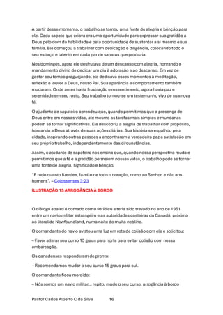 Pastor Carlos Alberto C da Silva 16
A partir desse momento, o trabalho se tornou uma fonte de alegria e bênção para
ele. Cada sapato que criava era uma oportunidade para expressar sua gratidão a
Deus pelo dom da habilidade e pela oportunidade de sustentar a si mesmo e sua
família. Ele começou a trabalhar com dedicação e diligência, colocando todo o
seu esforço e talento em cada par de sapatos que produzia.
Nos domingos, agora ele desfrutava de um descanso com alegria, honrando o
mandamento divino de dedicar um dia à adoração e ao descanso. Em vez de
gastar seu tempo praguejando, ele dedicava esses momentos à meditação,
reflexão e louvor a Deus, nosso Pai. Sua aparência e comportamento também
mudaram. Onde antes havia frustração e ressentimento, agora havia paz e
serenidade em seu rosto. Seu trabalho tornou-se um testemunho vivo de sua nova
fé.
O ajudante de sapateiro aprendeu que, quando permitimos que a presença de
Deus entre em nossas vidas, até mesmo as tarefas mais simples e mundanas
podem se tornar significativas. Ele descobriu a alegria de trabalhar com propósito,
honrando a Deus através de suas ações diárias. Sua história se espalhou pela
cidade, inspirando outras pessoas a encontrarem a verdadeira paz e satisfação em
seu próprio trabalho, independentemente das circunstâncias.
Assim, o ajudante de sapateiro nos ensina que, quando nossa perspectiva muda e
permitimos que a fé e a gratidão permeiem nossas vidas, o trabalho pode se tornar
uma fonte de alegria, significado e bênção.
“E tudo quanto fizerdes, fazei-o de todo o coração, como ao Senhor, e não aos
homens”. – Colossenses 3:23
ILUSTRAÇÃO 15 ARROGÂNCIA À BORDO
O diálogo abaixo é contado como verídico e teria sido travado no ano de 1951
entre um navio militar estrangeiro e as autoridades costeiras do Canadá, próximo
ao litoral de Newfoundland, numa noite de muita nebline.
O comandante do navio avistou uma luz em rota de colisão com ele e solicitou:
– Favor alterar seu curso 15 graus para norte para evitar colisão com nossa
embarcação.
Os canadenses responderam de pronto:
– Recomendamos mudar o seu curso 15 graus para sul.
O comandante ficou mordido:
– Nós somos um navio militar… repito, mude o seu curso. arrogância à bordo
 