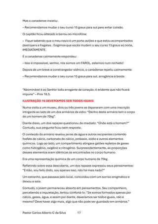 Pastor Carlos Alberto C da Silva 17
Mas o canadense insistiu:
– Recomendamos mudar o seu curso 15 graus para sul para evitar colisão.
O capitão ficou alterado e berrou ao microfone:
– Fique sabendo que o meu navio é um porta-aviões e que estou acompanhados
destroyers e fragatas.. Exigimos que vocês mudem o seu curso 15 graus ao norte,
IMEDIATAMENTE.
E o canadense calmamente respondeu:
– Isso é impossível, senhor, nós somos um FAROL, estamos num rochedo!
Depois de um breve e constrangedor silêncio, o canadense repetiu calmamente:
– Recomendamos mudar o seu curso 15 graus para sul. arrogância à bordo
“Abominável é ao Senhor todo arrogante de coração; é evidente que não ficará
impune” – Prov 16.5.
ILUSTRAÇÃO 16 DEVERÍAMOS SER TODOS IGUAIS
Numa visita a um museu, dois ou três jovens se depararam com uma inscrição
intrigante ao lado de um dos armários de vidro: “Dentro deste armário tem o corpo
de um homem de 70kg”.
Diante disso, um dos rapazes questionou de imediato: “Onde está o homem?”
Contudo, sua pergunta ficou sem resposta.
O conteúdo do armário revelou jarras de água e outros recipientes contendo
fosfato de cálcio, carbonato de cálcio, potássio, sódio e outros elementos
químicos. Logo ao lado, um compartimento abrigava galões repletos de gases
como hidrogênio, oxigênio e nitrogênio. Surpreendentemente, as proporções
desses elementos eram idênticas às encontradas no corpo humano.
Era uma representação química de um corpo humano de 70kg.
Refletindo sobre essa descoberta, um dos rapazes expressou seus pensamentos:
“Então, sou feito disto, sou apenas isso, não há mais nada?”
Um estranho, que passava pelo local, concordou com um sorriso enigmático e
deixou a sala.
Contudo, o jovem permaneceu absorto em pensamentos. Seu companheiro,
percebendo a inquietação, tentou confortá-lo: “Se somos formados apenas por
cálcio, gases, água, e assim por diante, deveríamos ser todos iguais, não é
mesmo? Deve haver algo mais, algo que não pode ser guardado em armários.”
 