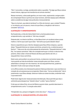 Pastor Carlos Alberto C da Silva 18
“Sim,” concordou o amigo, ponderando sobre a questão, “há algo que Deus coloca
nessa mistura, algo que nos transforma em almas viventes.”
Nesse momento, a discussão ganhou um novo matiz, explorando o enigma além
da composição física e química do corpo humano, abrindo espaço para reflexões
sobre a existência de algo mais profundo e transcendental.
“Que é o homem, que dele te lembres? e o filho do homem, que o visites? Fizeste-
o, no entanto, por um pouco, menor do que Deus, e de glória e de honra o
coroaste” (SI 8.4,5).
ILUSTRAÇÃO 17 ARREPENDIMENTO
Na Guatemala, a tribo de índios Kekchi tem uma boa palavra para
arrependimento, cujo sentido é: “dói meu coração”.
Distante dali, no interior da África, a tribo Baouli tem um vocábulo talvez ainda
melhor; o termo que usam quer dizer: “dói tanto que quero desistir disso”.
Esta é a experiência que o Senhor desejava para Seus filhos relapsos, quando
disse: “Esquadrinhemos os nossos caminhos, provemo-los, e voltemos para o
Senhor”. Trata-se ai de uma obra pessoal de avivamento. “Esquadrinhemos”, insta
Ele, “os nossos caminhos”. Não me compete esmiuçar e criticar a vida de meu
próximo. Devo voltar o farol da Palavra de Deus para dentro de mim, e
esquadrinhar meus caminhos.
Está muito certo preferir os outros em honra, no decorrer normal de nossa vida,
mas quando se trata de endireitar nossa situação para com Deus, somos
advertidos a começar em nós mesmos. Ao nos esquadrinharmos, podemos
descobrir muita coisa que careça de ajuste.
Lá na África existe uma interessante palavra tribal que descreve o que acontece ao
coração de uma pessoa que se arrepende. Dizem eles: “torna-se distorcido”. Isto é
justamente o que Deus deseja: distorcer todas as coisas torcidas, endireitar tudo
o que está torto!
Pode haver alguma dor nesse processo de distorção. Deus permite que doa o
suficiente para desejarmos “desistir disso” e voltar “para o Senhor”.
E isto que os índios Chol, do sul do México querem dizer, quando descrevem o
arrependimento como “o coração volta atrás”.
“Arrependei-vos, porque é chegado o reino dos céus.” – Mateus 3:2
ILUSTRAÇÃO 18 AVANÇAR SEMPRE, EM LINHA RETA
 