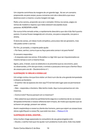 Pastor Carlos Alberto C da Silva 19
Um viajante caminhava às margens de um grande lago. Ao ver um canoeiro
preparando-se para zarpar, puxou conversa com ele e descobriu que seus
destinos eram o mesmo: a outra margem do lago.
Pediu uma carona, propondo-se a ser o remador. Entrou na canoa, pegou os
remos de madeira e reparou que neles estavam esculpidas duas
palavras: ACREDITAR e AGIR.
Ele nunca tinha remado antes, e rapidamente descobriu que não é tão fácil quanto
parece. A canoa ficava navegando em círculos, ora para a esquerda, ora para a
direita.
O dono da canoa, um idoso muito simpático, procurava não ser grosseiro, mas
não podia conter o sorriso.
Por fim, já cansado, o viajante pede ajuda:
– Por favor, senhor, como é que eu faço para esta canoa ir só para frente?
O canoeiro respondeu:
– A resposta está nos remos. O Acreditar e o Agir têm que ser impulsionados ao
mesmo tempo e com a mesma força.
Agora, pois, ó Israel, ouve os estatutos e os preceitos que eu vos ensino, para
os observardes, a fim de que vivais, e entreis a possuais a terra que o Senhor Deus
de vossos pais vos dá – Deuteronômio 4.1.
ILUSTRAÇÃO 19 BRILHE A VOSSA LUZ
Um amigo contou-me que fora visitar um farol num dia de uma grande tempestade
e dissera ao faroleiro:
– O senhor não se apavora de viver aqui? E terrível este lugar para se permanecer
nele!
– Não – respondeu o faroleiro. Não tenho medo. Aqui nunca pensamos em nós
mesmos.
– Como é isto!? Nunca pensam em si mesmos!?
– Nós sabemos que estamos perfeitamente seguros e cuidamos de ter as nossas
lâmpadas brilhando e nossos refletores bem limpos, de modo que aqueles que se
acharem em perigo, possam ser salvos.
Assim resplandeça a vossa luz diante dos homens, para que vejam as vossas boas
obras e glorifiquem a vosso Pai, que está nos céus. – Mateus 5:16
ILUSTRAÇÃO 20 BOA, DOUTOR…
Uma mulher chega apavorada no consultório de seu ginecologista e diz:
– Doutor, o senhor terá que me ajudar num problema muito sério. Este meu bebê
 