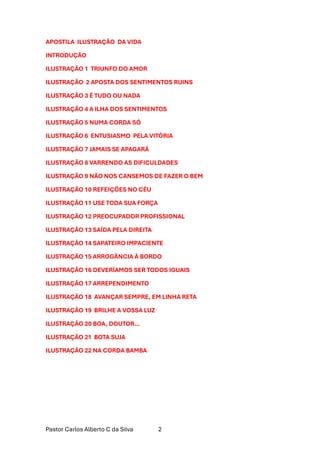 Pastor Carlos Alberto C da Silva 2
APOSTILA ILUSTRAÇÃO DA VIDA
INTRODUÇÃO
ILUSTRAÇÃO 1 TRIUNFO DO AMOR
ILUSTRAÇÃO 2 APOSTA DOS SENTIMENTOS RUINS
ILUSTRAÇÃO 3 É TUDO OU NADA
ILUSTRAÇÃO 4 A ILHA DOS SENTIMENTOS
ILUSTRAÇÃO 5 NUMA CORDA SÓ
ILUSTRAÇÃO 6 ENTUSIASMO PELA VITÓRIA
ILUSTRAÇÃO 7 JAMAIS SE APAGARÁ
ILUSTRAÇÃO 8 VARRENDO AS DIFICULDADES
ILUSTRAÇÃO 9 NÃO NOS CANSEMOS DE FAZER O BEM
ILUSTRAÇÃO 10 REFEIÇÕES NO CÉU
ILUSTRAÇÃO 11 USE TODA SUA FORÇA
ILUSTRAÇÃO 12 PREOCUPADOR PROFISSIONAL
ILUSTRAÇÃO 13 SAÍDA PELA DIREITA
ILUSTRAÇÃO 14 SAPATEIRO IMPACIENTE
ILUSTRAÇÃO 15 ARROGÂNCIA À BORDO
ILUSTRAÇÃO 16 DEVERÍAMOS SER TODOS IGUAIS
ILUSTRAÇÃO 17 ARREPENDIMENTO
ILUSTRAÇÃO 18 AVANÇAR SEMPRE, EM LINHA RETA
ILUSTRAÇÃO 19 BRILHE A VOSSA LUZ
ILUSTRAÇÃO 20 BOA, DOUTOR…
ILUSTRAÇÃO 21 BOTA SUJA
ILUSTRAÇÃO 22 NA CORDA BAMBA
 