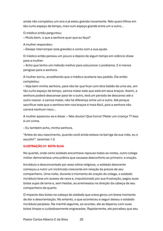 Pastor Carlos Alberto C da Silva 20
ainda não completou um ano e já estou grávida novamente. Não quero filhos em
tão curto espaço de tempo, mas num espaço grande entre um e outro…
O médico então perguntou:
– Muito bem, o que a senhora quer que eu faça?
A mulher respondeu:
– Desejo interromper esta gravidez e conto com a sua ajuda.
O médico então pensou um pouco e depois de algum tempo em silêncio disse
para a mulher:
– Acho que tenho um método melhor para solucionar o problema. E é menos
perigoso para a senhora.
A mulher sorriu, acreditando que o médico aceitaria seu pedido. Ele então
completou:
– Veja bem minha senhora, para não ter que ficar com dois bebês de uma vez, em
tão curto espaço de tempo, vamos matar este que está em seus braços. Assim, a
senhora poderá descansar para ter o outro, terá um período de descanso até o
outro nascer. e vamos matar, não há diferença entre um e outro. Até porque
sacrificar este que a senhora tem nos braços é mais fácil, pois a senhora não
correrá nenhum risco…
A mulher apavorou-se e disse: – Não doutor! Que horror! Matar um criança ?? Isso
é um crime.
– Eu também acho, minha senhora.
“Antes do seu nascimento, quando você ainda estava na barriga da sua mãe, eu o
escolhi!”. Jeremias 1:5
ILUSTRAÇÃO 21 BOTA SUJA
No quartel, onde certo soldado encontrava repouso todas as noites, outro colega
militar demonstrava uma prática que causava desconforto ao primeiro: a oração.
Incrédulo e desconcertado por essa rotina religiosa, o soldado descrente
começou a nutrir um incômodo crescente em relação às preces de seu
companheiro. Uma noite, durante o momento de oração do colega, o soldado
incrédulo teve um acesso de raiva e, impulsionado por sua frustração, pegou suas
botas sujas de lama e, sem hesitar, as arremessou na direção da cabeça de seu
companheiro de quarto.
O impacto das botas na cabeça do soldado que orava gerou um breve momento
de dor e desorientação. No entanto, o que aconteceu a seguir deixou o soldado
incrédulo perplexo. Na manhã seguinte, ao acordar, ele se deparou com suas
botas limpas e cuidadosamente engraxadas. Rapidamente, ele percebeu que seu
 