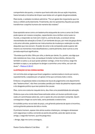 Pastor Carlos Alberto C da Silva 21
companheiro de quarto, o mesmo que havia sido alvo de sua ação impulsiva,
havia tomado a iniciativa de limpar suas botas em um gesto de generosidade.
Mais tarde, o soldado incrédulo admitiria: “Foi um gesto tão impactante que me
levou a refletir profundamente. Finalmente, ele me apresentou Àquele que pode
transformar o espírito humano de maneira tão notável.”
Esse episódio serve como um testemunho eloquente de como o amor de Cristo
pode operar em nossos corações, capacitando-nos a brilhar como luzes no
mundo, a responder ao mal com o bem e, acima de tudo, a conduzir almas
necessitadas de salvação a Cristo. É um lembrete de que, por meio da graça divina
e do amor altruísta, podemos ser instrumentos de mudança e redenção na vida
daqueles que nos cercam. O poder do amor e da compaixão pode superar até
mesmo os momentos mais desafiadores e, eventualmente, levar outros a uma
jornada espiritual significativa.
“Ouvistes que foi dito: Olho por olho, e dente por dente. Eu, porém, vos digo que
não resistais ao mau; mas, se qualquer te bater na face direita, oferece-lhe
também a outra; e, ao que quiser pleitear contigo, e tirar-te a túnica, larga-lhe
também a capa; e, se qualquer te obrigar a caminhar uma milha, vai com ele
duas.” – Mateus 5:38-41
ILUSTRAÇÃO 22 NA CORDA BAMBA
Um rei tinha dois amigos que foram julgados e sentenciados à morte por serem,
supostamente, culpados por um grave crime que comoveu todo o reino.
Embora o rei gostasse deles e duvidava da lisura do julgamento e do depoimento
das “testemunhas”, não lhes concedeu perdão por medo da péssima repercussão
e do desgaste político que isso poderia lhe causar.
Mas, como era costume naquela terra, deu-lhes uma possibilidade de salvação.
Ordenou que uma corda deve fosse esticada sobre um buraco profundo e que
cada um caminhasse sobre ela, com o apoio de uma vara bem comprida. Quem
conseguisse chegar ao outro lado, seria perdoado e estaria livre.
A multidão juntou-se ao lado do poço, uns gritando palavras de apoio e incentivo,
outros gritando palavras de ódio e morte.
O primeiro homem, apesar dos vários sustos e balanços, conseguiu atravessar
com segurança e voltou correndo ao ponto de partida, para dar apoio ao seu
amigo, o segundo homem, que lhe perguntou:
– Amigo, diga-me como conseguiu.
 