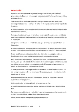Pastor Carlos Alberto C da Silva 3
INTRODUÇÃO
Vivemos em uma sociedade cuja comunicação tem na imagem um fator
preponderante. Estamos cercados por todos os lados televisão, internet, revistas,
propaganda etc.
Toda essa cultura altamente visual faz com que, na maioria das vezes, uma
mensagem só desperte a atenção do leitor ou do espectador se estiver repleta de
imagens.
O sentido da vida é um questionamento do respeito do propósito e do significado
da existência humana.
Uma quantidade incontável de tentativas para responder qual seria o sentido da
vida foram dadas por diversas linhas do pensamento humano, como a religião ou
a ilustração,
As opiniões em relação ao sentido da vida, que foram expressas na história ou
ilustração.
O sentido da vida na antiga consistiu principalmente da aquisição da felicidade,
que era comumente considerada a característica mais elevada e mais desejada.
Neste as diferenças entre as resultam das diferentes concepções sobre a
felicidade e como cada qual acreditava que ela pudesse ser atingida.
Para uma vida que tem sentido, o homem não pode eximir-se da reflexão sobre a
morte, visto que esta é o objeto necessário da nossa mira; pelo contrário, deve-se
considerar a morte natural como algo extraordinário e estar preparado para a
morte de qualquer forma e em qualquer tempo.
A morte precisa ser sempre premeditada: meditada com antecedência; mas não
ser uma preocupação. O que evidencia a tônica de que viver é construir a morte
desde que se nasce.
Interessante notar que uma vida com sentido, pouco ou nada tem a ver com
quantidade de tempo vivido.
Antes, porém, é a vontade aplicada no tempo que se vive.
O sentido não está em prolongar a vida, mas em saciar-se com o tempo que se
tem.
Por isso, a premeditação da morte é tão importante, porque meditar previamente
sobre a morte é meditar previamente sobre a liberdade.
Saber morrer liberta-nos de toda sujeição e imposição.
 