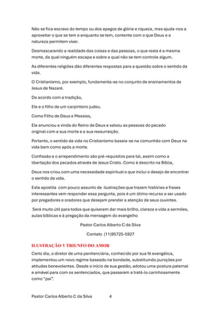 Pastor Carlos Alberto C da Silva 4
Não se fica escravo do tempo ou dos apegos de glória e riqueza, mas ajuda-nos a
aproveitar o que se tem e enquanto se tem, contente com o que Deus e a
natureza permitem viver.
Desmascarando a realidade das coisas e das pessoas, o que resta é a mesma
morte, da qual ninguém escapa e sobre a qual não se tem controle algum.
As diferentes religiões dão diferentes respostas para a questão sobre o sentido da
vida.
O Cristianismo, por exemplo, fundamenta-se no conjunto de ensinamentos de
Jesus de Nazaré.
De acordo com a tradição,
Ele e o filho de um carpinteiro judeu.
Como Filho de Deus e Messias,
Ele anunciou a vinda do Reino de Deus e salvou as pessoas do pecado
original com a sua morte e a sua ressurreição.
Portanto, o sentido da vida no Cristianismo baseia-se na comunhão com Deus na
vida bem como após a morte.
Confissão e o arrependimento são pré-requisitos para tal, assim como a
libertação dos pecados através de Jesus Cristo. Como é descrito na Bíblia,
Deus nos criou com uma necessidade espiritual o que inclui o desejo de encontrar
o sentido da vida.
Esta apostila com pouco assunto de ilustrações que trazem histórias e frases
interessantes vem responder essa pergunta, pois é um ótimo recurso a ser usado
por pregadores e oradores que desejam prender a atenção de seus ouvintes.
Será muito útil para todos que quiserem dar mais brilho, clareza e vida a sermões,
aulas bíblicas e à pregação da mensagem do evangelho
Pastor Carlos Alberto C da Silva
Contato (11)95725-5927
ILUSTRAÇÃO 1 TRIUNFO DO AMOR
Certo dia, o diretor de uma penitenciária, conhecido por sua fé evangélica,
implementou um novo regime baseado na bondade, substituindo punições por
atitudes benevolentes. Desde o início de sua gestão, adotou uma postura paternal
e amável para com os sentenciados, que passaram a tratá-lo carinhosamente
como “pai”.
 