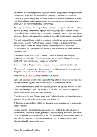 Pastor Carlos Alberto C da Silva 5
Entretanto, essa abordagem não agradava a todos, e alguns tentaram prejudicar o
trabalho do diretor. Um dia, um detento, instigado por influências externas,
revoltou-se contra os guardas, portando uma faca e representando uma ameaça
real. Esgotadas as tentativas convencionais de contê-lo, decidiram chamar o
diretor, que prontamente atendeu ao chamado.
Ao chegar, o diretor pediu aos guardas que se retirassem, deixando-o a sós com o
detento exaltado. Enfrentando o perigo iminente, dirigiu-se ao homem armado
com palavras de conselho, buscando apelar à sua razão. Mesmo diante da ira do
detento, o diretor optou por entrar na cela, arriscando-se pela causa que defendia.
Com calma e paciência, o diretor recordou a amizade que haviam construído. O
detento, por sua vez, insistia em sua postura ameaçadora. Em um momento
crucial, propôs render-se, desde que não sofresse represálias. O diretor,
honestamente, não pôde garantir a ausência de consequências, mas pediu que
largasse a faca.
O desfecho foi surpreendente. O homem, demonstrando um inesperado
arrependimento, lançou a faca longe, rendeu-se e, emocionado, confessou ao
diretor: “Doutor, com o senhor eu vou até o inferno”.
O amor havia triunfado, revelando seu poder transformador e incontestável.
“O homem de muitos amigos deve mostrar-se amigável, mas há um amigo mais
chegado do que um irmão.” – Provérbios 18.24
ILUSTRAÇÃO 2 APOSTA DOS SENTIMENTOS RUINS
Certa vez, os piores sentimentos que existem apostaram entre si qual deles seria
capaz de tomar o lugar da Felicidade que vivia numa casa de família.
O primeiro sentimento a tentar foi a Solidão, porém, em poucos minutos ela saiu
de lá, muito decepcionada com seu próprio fracasso. Mas, não contou para os
outros sentimentos o quê a levou a fracassar.
O próximo a tentar foi a Tristeza, mas, antes de bater à porta, espiou pela janela e
desistiu. Ela também não contou nada para os outros.
O Desespero, a Ansiedade, o Ódio e a Culpa também fracassaram e, igualmente,
nada contaram.
Um dia, quando a família saiu para passear com a Felicidade, a Curiosidade e
o Atrevimento invadiram a casa, para tentar descobrir porquê nenhum sentimento
ruim conseguia entrar ou permanecer ali. Eles pensavam que iam poder xeretar à
vontade, mas levaram um susto muito grande, pois, a casa não estava vazia,
o Amor estava lá, cuidando de tudo.
 