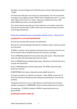Pastor Carlos Alberto C da Silva 7
Na saída, o menino entregou outro bilhetinho para o homem. Nele estava escrito
“TUDO”.
O comerciante volta para a sua casa com a alma elevada, mas com uma dúvida
na cabeça. O que significa aquele “TUDO”? Seria “Obrigado por tudo?”, ou, quem
sabe, “Agora temos tudo?”, ou, ainda, o discurso completo do menino: “Não
temos NADA para comer, em casa falta TUDO”?
Só o menino saberia responder isso. O que sabemos, com certeza, é que ele já
havia escrito aquele bilhete “TUDO” antes mesmo do homem lhe dar o primeiro
copo de água naquele dia.
Muitas são as aflições do justo, mas de todas o Senhor os livra. – Salmos 34.19
ILUSTRAÇÃO 4 A ILHA DOS SENTIMENTOS
Era uma vez uma ilha onde moravam os sentimentos.
Num dia de muita tempestade a ilha toda foi inundada e cada um procurou salvar-
se como pode.
O AMOR, no entanto, não se apressou, pois queria ficar um pouco mais com sua
ilha tão querida. Mas a situação ficou feia e ele começou a se afogar.
Ao ver a RIQUEZA passando em seu luxuoso iate, pediu ajuda: – Não posso levar
você, não cabe. Meu barco está cheio de ouro e prata!
Ao ver a VAIDADE passar, também pediu ajuda: -Não posso, você está todo sujo e
vai sujar meu barquinho!
Ao ver a TRISTEZA passar, também pediu ajuda: -Ah! AMOR, estou tão triste…
prefiro ficar sozinha!
A INDIFERENÇA nem sequer respondeu ao seu pedido de socorro.
Foi então que passou um velhinho e a socorreu: -Sobe, AMOR, eu levo você. O
Amor ficou tão feliz e aliviado que até se esqueceu de perguntar o nome do seu
benfeitor.
Chegando ao alto de um morro, onde estavam os sentimentos que se haviam
salvado, ele perguntou à SABEDORIA: -Quem é aquele velhinho que me salvou?
Ela respondeu: -O TEMPO. Somente o TEMPO é capaz de dar valor a um
grande AMOR.
ILUSTRAÇÃO 5 NUMA CORDA SÓ
 